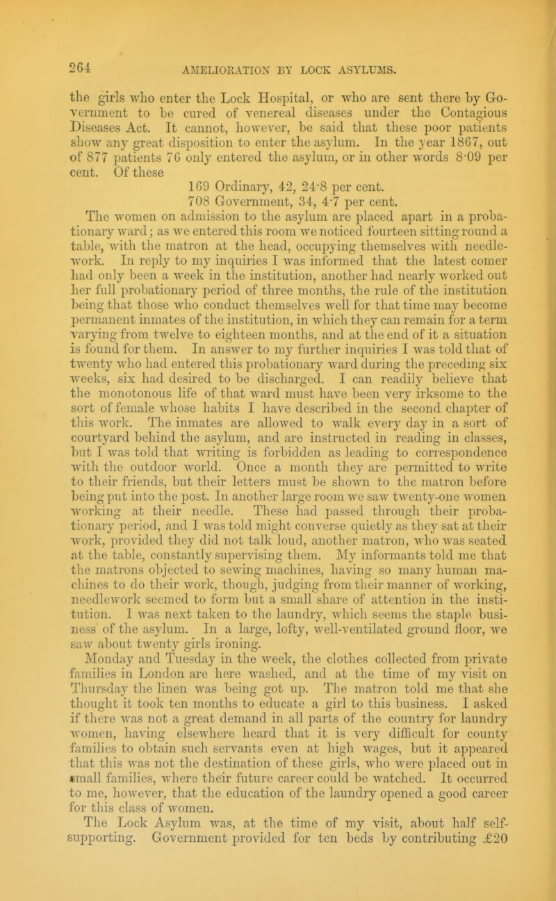 the girls who enter the Lock Hospital, or who are sent there by Go- vernment to be cured of venereal diseases under the Contagious Diseases Act. It cannot, however, be said that these poor patients show any great disposition to enter the asylum. In the year 1867, out of 877 i)atients 70 only entered the asylum, or in other words 8'09 per cent. Of these 109 Ordinary, 42, 24*8 per cent. 708 Government, 34, 47 per cent. The women on admission to the asylum are placed apart in a proba- tionary ward; as we entered this room we noticed fourteen sitting round a table, with the matron at the head, occupying themselves with needle- work. In reply to my inquiries I was informed that the latest comer had only been a week in the institution, another had nearly Avorked out her full probationary period of three montlis, the rule of the institution being that those who conduct themselves well for that time may become permanent inmates of the institution, in which they can remain for a term varying from twelve to eighteen months, and at the end of it a situation is found for them. In answer to my further inquiries I was told that of twenty who had entered this probationary ward during the jirecedmg six weeks, six had desired to be discharged. I can readily believe that the monotonous life of that ward must have been very irksome to the sort of female whose habits I have described in the second chapter of this work. The inmates are allowed to walk every day in a sort of courtyard behind the asylum, and are instructed in reading in classes, but I was told that writing is forbidden as leading to correspondence witli the outdoor world. Once a month they are permitted to write to their friends, but their letters must be shown to the matron before being put into the post. In another large room we saw twenty-one women working at their needle. These had passed through their prolja- tionary period, and I was told might converse quietly as they sat at their work, provided they did not talk loud, another matron, who was seated at the table, constantly supervising them. My informants told me that the matrons objected to sewing machines, having so many human ma- chines to do their work, though, judging from their manner of working, needlework seemed to form but a small share of attention in the insti- tution. I was next taken to the laundry, which seems the staple busi- ness of the asylum. In a large, lofty, well-ventilated ground floor, we saw about twenty girls ironing. Monday and Tuesday in the week, the clothes collected from jmvate families in London are here washed, and at the time of my visit on Thursday the linen was being got up. The matron told me that she thought it took ten months to educate a girl to this business. I asked if there was not a great demand in all parts of the country for laundry women, having elsewhere heard that it is very difficult for county families to obtain such servants even at high wages, but it appeared that this was not the destination of these girls, who were placed out in small families, where their future career could be watched. It occurred to me, however, that the education of the laundry opened a good career for this class of women. The Lock Asylum was, at the time of my visit, about half self- supporting. Government provided for ten beds by contributing £20