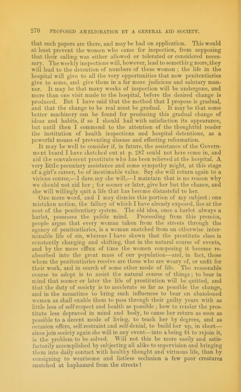 that such papers are there, and maybe had on apphcation. This would at least prevent the women who came for inspection, from supposing that their calling was either allowed or tolerated or considered neces- sary. The weekly inspections will, however, lead to somethirg more,they will lead to the detention of numbers of these women ; the life in the hospital will give to all the very opportunities that now penitentiaries give to some, and give them in a far more judicious and salutary man- ner. It may be that many weeks of inspection will be undergone, and. more than one visit made to the hospital, before the desired change is produced. But I have said that the method that I propose is gradual, and that the change to be real must be gradual. It may be that some better machinery can be found for producing this gradual change of ideas and habits, if so I should hail with satisfaction its appearance, but until then I commend to the attention of the thoughtful reader the institution of health inspections and hospital detentions, as a powerful means of preventing disease and effecting reformation. It may be well to consider if, in future, the assistance of the Govern- mtnt board I have sketched out at p. 287 could not here come in, and aid the convalescent piofctitute wh.o has been relieved at the hospital. A very little pecuniary assistance and some sympathy might, at this stage of a girl's career, be of inestimable value. Say she will return again to a vicious course,—I dare say she Avill,—I maintain that is no reason why we should not aid her ; fur sooner or later, give her but the chance, and she will willingly quit a life that has become distasteful to her. One more word, and I may dismiss this portion of my subject: one mistaken notion, the fallacy of which I have already exposed, lies at the root of the penitentiary system. The old idea, once a harlot always a harlot, possesses the public mind. Proceeding from this premiss, people argue that every woman taken from the streets through the agency of penitentiaries, is a woman snatched from an otherwise inter- minable life of sin, whereas I have shown that the prostitute class is constantly changing and shifting, that in the natural course of events, and by the mere efflux of time the women composing it become re- absorbed into the great mass of our popidation—and, in fact, those whom the penitentiaries receive are those who are weary of, or unfit for their work, and in search of some other mode of life. The reasonable course to adopt is to assist tlse natural course of things; to bear in mind that sooner or later the life of prostitution will be quitted, and that the duty of society is to accelerate so far as possible the change, and in the meantime to bring such influences to bear on abandoned women as shall enable them to pass through their guilty years wdth as little loss of self-respect and health as possible ; how to render the pros- titute less depraved in mind and body, to cause her returji as soon as possible to a decent mode of Uving, to teach her by degrees, and as occasion offers, self-restraint and self-denial, to build her up, in short— since join society again she will in any event—into a being fit to rejoin it, is the problem to be solved. Will not this be more easily ancl satis- factorily accomplished by subjecting all alike to supervision and bringing them into daily contact with healthy thought and virtuous life, than by consigning to wearisome and listless seclusion a few poor creatures snatched at haphazard from the streets 1