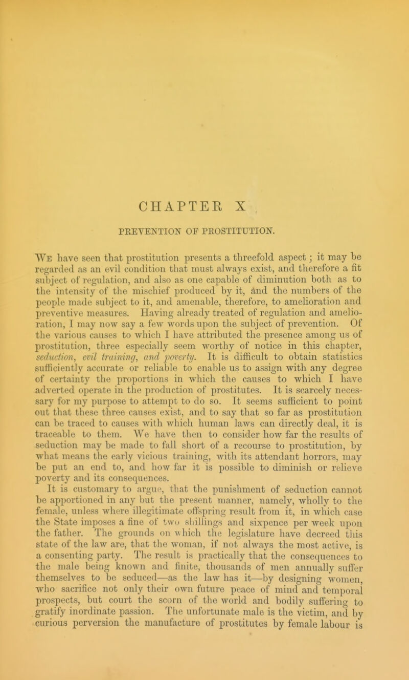 CHAPTEE X PREVENTION OF PROSTITUTION. We have seen that prostitution presents a threefold aspect; it may be regarded as an evil condition that must always exist, and therefore a fit subject of regulation, and also as one capable of diminution both as to the intensity of the mischief produced by it, And the numbers of the people made subject to it, and amenable, therefore, to amelioration and preventive measures. Having already treated of regulation and amelio- ration, I may now say a few words upon the subject of prevention. Of the various causes to whicli I have attributed the presence among us of prostitution, three especially seem worthy of notice in this chapter, seduction, evil training, and poverty. It is difficult to obtain statistics sufficiently accurate or reliable to enable us to assign with any degree of certainty the proportions in which the causes to which I have adverted operate in the production of prostitutes. It is scarcely neces- sary for my purpose to attempt to do so. It seems sufficient to point out that these three causes exist, and to say that so far as prostitution can be traced to causes with which human laws can directly deal, it is traceable to them. We have then to consider how far the results of seduction may be made to fall short of a recourse to prostitution, by what means the early vicious training, with its attendant horrors, may be put an end to, and how far it is possible to diminish or relieve poverty and its consequences. It is customary to argue, that the punishment of seduction cannot be apportioned in any but the present manner, namely, wholly to the female, unless where illegitimate offspring result from it, in which case the State imposes a fine of twu sliillings and sixpence per week upon the father. The grounds on which the legislature have decreed this state of the law are, that the woman, if not always the most active, is a consenting party. The result is practically that the consequences to the male being known and finite, thousands of men annually suffer themselves to be seduced—as the law has it—by designing women, who sacrifice not only their own future peace of mind and temporal prospects, but court the scorn of the world and bodily suffering to gratify inordinate passion. The unfortunate male is the victim, and by curious perversion the manufacture of prostitutes by female labour is