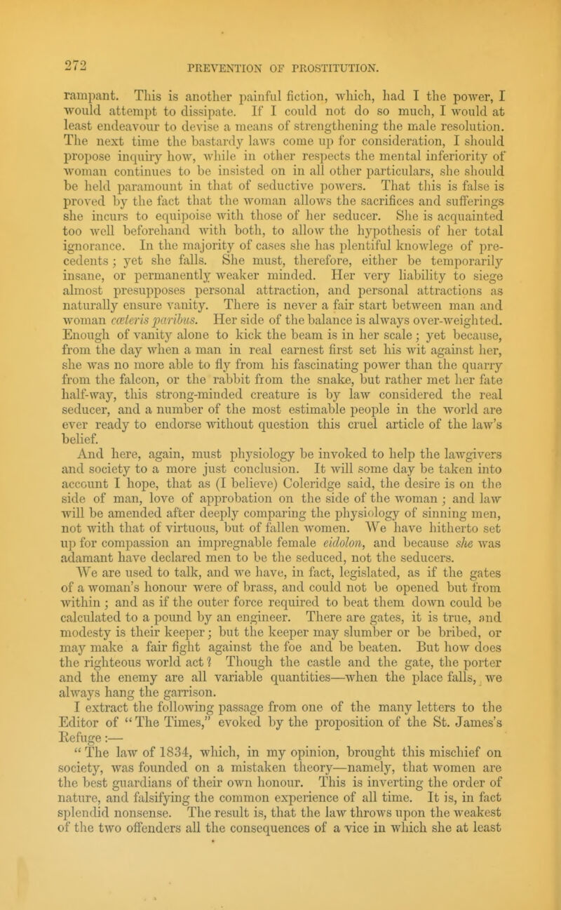 rampant. This is another painful fiction, which, had I the poAver, I ■would attempt to dissipate. If I could not do so much, I would at least endeavour to devise a means of strengthening the male resolution. The next time the bastardy laws come up for consideration, I should propose inquiry how, while in other respects the mental inferiority of woman continues to be insisted on in all other particulars, she should be held paramount in that of seductive powers. That tliis is false is proved by the fact that the woman allows the sacrifices and suflferings she incurs to equipoise with those of her seducer. Slie is acquainted too well beforehand with both, to allow the hypothesis of her total ignorance. In the majority of cases she has plentiful knowlege of pre- cedents ; yet she falls. She must, therefore, either be temporarily insane, or permanently weaker minded. Her very liability to siege almost presupposes personal attraction, and j^ersonal attractions as naturally ensure vanity. There is never a fair start between man and woman ccntcris paribus. Her side of the balance is always over-weigh ted. Enough of vanity alone to kick the beam is in her scale ; yet because, from the day when a man in real earnest first set his Avit against her, she was no more able to fly from his fascinating power than the quarry from the falcon, or the rabbit from the snake, but rather met her fate half-way, this strong-minded creature is by law considered the real seducer, and a number of the most estimable people in the world are ever ready to endorse without question this cruel article of the law's belief. And here, again, must physiology be invoked to help the lawgivers and society to a more just conclusion. It will some day be taken into account I hope, that as (I believe) Coleridge said, the desire is on the side of man, love of approbation on the side of the woman ; and law will be amended after deeply comparing the physiology of sinning men, not with that of virtuous, but of fallen women. AVe have hitherto set up for compassion an impregnable female eidolon, and because she was adamant have declared men to be the seduced, not the seducers. We are used to talk, and we have, in fact, legislated, as if the gates of a woman's honour were of brass, and could not be opened but from within ; and as if the outer force required to beat them down could be calculated to a pound by an engineer. There are gates, it is true, and modesty is their keeper; but the keeper may slumber or be bribed, or may make a fair fight against the foe and be beaten. But how does the righteous world act ? Though the castle and the gate, the porter and the enemy are all variable quantities—when the place falls, we always hang the garrison. I extract the following passage from one of the many letters to the Editor of  The Times, evoked by the proposition of the St. James's Refuge:—  The law of 1834, which, in my opinion, brought this mischief on society, was founded on a mistaken theory—namely, that women are the best guardians of their own honour. This is inverting the order of nature, and falsifying the common experience of all time. It is, in fact splendid nonsense. The result is, that the law throws upon the weakest of the two offenders all the consequences of a vice in which she at least
