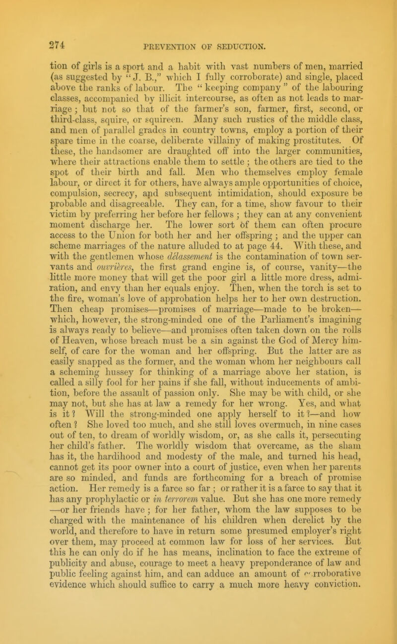 tion of girls is a sport and a habit with vast numbers of men, married (as suggested by  J. B., which I fully corroborate) and single, placed above the ranks of labour. The  keeping company  of the labouring classes, accompanied by illicit intercourse, as often as not leads to mar- riage ; but not so that of the farmer's son, farmer, first, second, or third-class, squire, or squireen. Many such rustics of the middle class, and men of parallel grades in country towns, employ a portion of their spare time in the coarse, deliberate villainy of making prostitutes. Of these, the handsomer are draughted off into the larger communities, where their attractions enable them to settle; the others are tied to the spot of their birth and fall. Men who themselves employ female labour, or direct it for others, have always ample opportunities of choice, compulsion, secrecy, and subsequent intimidation, should exposure be probable and disagreeable. They can, for a time, show favour to their victim by preferring her before her fellows ; they can at any convenient moment discharge her. The lower sort of them can often procure access to the Union for both her and her offspring; and the upper can scheme marriages of the nature alluded to at page 44, With these, and with the gentlemen whose delassement is the contamination of town ser- vants and mmihes^ the first grand engine is, of course, vanity—the little more money that will get the poor girl a little more dress, admi- ration, and envy than her equals enjoy. Then, when the torch is set to the fire, woman's love of approbation helps her to her own destruction. Then cheap promises—promises of marriage—made to be broken— which, however, the strong-minded one of the Parliament's imagining is always ready to believe—and promises often taken down on the rolls of Heaven, whose breach must be a sin against the God of Mercy him- self, of care for the woman and her offspring. But the latter are as easily snapped as the former, and the woman whom her neighbours call a scheming hussey for thinking of a marriage above her station, is called a silly fool for her pains if she fall, without inducements of ambi- tion, before the assault of passion only. She may be with child, or she may not, but she has at law a remedy for her wrong. Yes, and what is it 1 Will the strong-minded one apply herself to it %—and how often 1 She loved too much, and she still loves overmuch, in nine cases out of ten, to dream of worldly wisdom, or, as she calls it, persecuting lier child's father. The worldly wisdom that overcame, as the shani has it, the hardihood and modesty of the male, and turned his head, cannot get its poor owner into a court of justice, even when her parents are so minded, and funds are forthcoming for a breach of promise action. Her remedy is a farce so far ; or rather it is a farce to say that it has any prophylactic or in terrorem value. But she has one more remedy —or her friends have ; for her father, whom the law supposes to be charged with the maintenance of his children when derelict by the world, and therefore to have in return some presumed employer's right over them, may proceed at common law for loss of her services. But this he can only do if he has means, inclination to face the extreme of publicity and abuse, courage to meet a heavy preponderance of law and jjublic feeling against him, and can adduce an amount of '^'.rroborative evidence which should suffice to carry a much more heavy conviction.