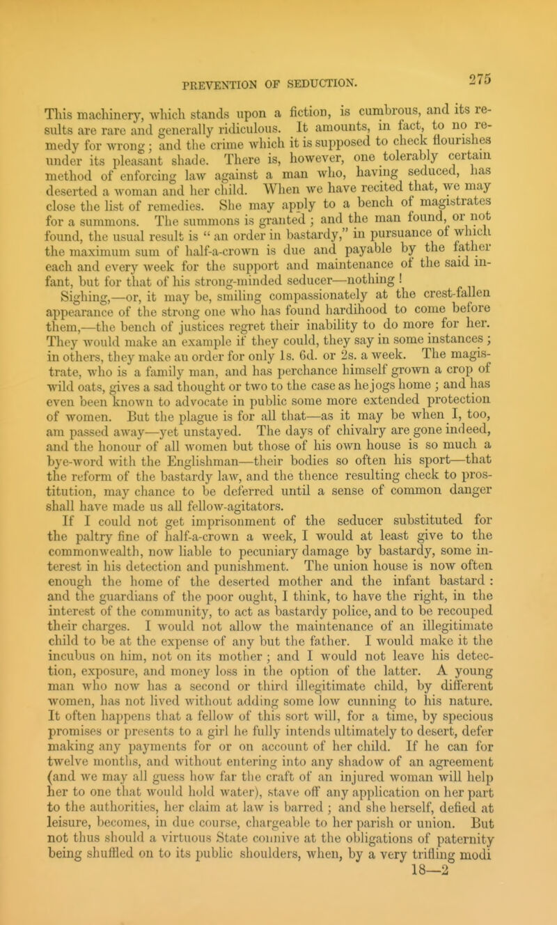 This machinery, which stands upon a fiction, is cumbrous, and its re- sults are rare and generally ridiculous. It amounts, in fact, to no re- medy for wrong; and the crime which it is supposed to check flourishes under its pleasant shade. There is, however, one tolerably certain method of enforcing law against a man who, having seduced, has deserted a woman and her child. When we have recited that, we may close the list of remedies. She may apply to a bench of magistrates for a summons. The summons is granted ; and the man found, or not found, the usual result is  an order in bastardy, in pursuance of which the maximum sum of half-a-crown is due and payable by the father each and every week for the support and maintenance of the said in- fant, but for that of his strong-minded seducer—nothing ! Sighing,—or, it may be, smiling compassionately at the crest-fallen appearance of the strong one who has found hardihood to come before them,—the bench of justices regret their inability to do more for her. They would make an example if they could, they say in some instances ; in others, they make an order for only Is. 6d. or 2s. a week. The magis- trate, who is a family man, and has perchance himself grown a crop of wild oats, gives a sad thought or two to the case as he jogs home ; and has even been known to advocate in public some more extended protection of women. But the plague is for all that—as it may be when I, too, am passed away—yet unstayed. The days of chivalry are gone indeed, and the honour of all women but tho.se of his own house is so much a bye-word with the Englishman—their bodies so often his sport—that the reform of the bastardy law, and the thence resulting check to pros- titution, may chance to be deferred until a sense of common danger shall have made us all fellow-agitators. If I could not get imprisonment of the seducer substituted for the paltry fine of half-a-crown a week, I would at least give to the commonwealth, now liable to pecuniary damage by bastardy, some in- terest in his detection and punishment. The union house is now often enough the home of the deserted mother and the infant bastard : and the guardians of the poor ought, I think, to have the right, in the interest of the community, to act as bastardy police, and to be recouped their charges. I would not allow the maintenance of an illegitimate child to be at the expense of any but the father. I would make it the incubus on him, not on its mother ; and I would not leave his detec- tion, exposure, and money loss in the option of the latter. A young man who now has a second or third illegitimate child, by different women, has not lived without adding some low cunning to his nature. It often happens that a fellow of this sort will, for a time, by specious promises or presents to a girl he fully intends ultimately to desert, defer making any payments for or on account of her child. If he can for twelve months, and without entering into any shadow of an agreement (and we may all guess how far the craft of an injured woman will help her to one that would hold water), stave off any application on her part to the authorities, her claim at law is barred ; and she herself, defied at leisure, becomes, in due course, chargeable to her parish or union. But not thus should a virtuous State connive at the obligations of paternity being shuffled on to its public shoulders, when, by a very trifling modi 18—2