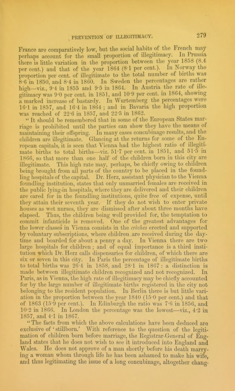 France are comparatively low, but tlie social habits of the French may perhaps account for the small proportion of illegitimacy. In Prussia there is little variation in the proportion between the year 1858 (8.4 per cent.) and that of the year 18G4 (8-1 per cent.). In Norway the proportion per cent, of illeo-itimate to the total number of births was 8-G in 1850, and 8-4 in 18G0. In Sweden the percentages are rather high—viz., 9-4 in 1855 and 9-5 in 18G4. In Austria the rate of ille- gitimacy was 9-0 per cent, in 1851, and 10 9 per cent, in 18G4, showing a marked increase of bastardy. In Wurtemberg the percentages were lG-1 in 1857, and lG-4 in 18G4 ; and in Bavaria the high proportion was reached of 22-G in 1857, and 22*5 in 1862.  It should be remembered that in some of the European States mar- riage is prohibited until the parties can show they have tlie means of maintaining their offspring. In many cases concubinage results, and the children are illegitimate. Glancing at the returns for some of the Eu- ropean capitals, it is seen that Vienna had the highest ratio of illegiti- mate births to total births—viz. 51-7 per cent, in 1851, and 51-5 in 186G, so that more than one half of the children born in this city are illegitimate. This high rate may, perhaps, be chiefly owing to children being brought from all parts of the country to be placed in the found- ling hospitals of the capital. Dr. Herz, assistant physician to the Vienna foundUng institution, states that only unmarried females are received in the public lying-in hospitals, where they are delivered and their children are cared for in the foundling institutions, quite free of expense, until they attain their seventh year. If they do not wish to enter private houses as wet nurses, they are dismissed after about three months have elapsed. Thus, the children being well provided for, the temptation to commit infjinticide is removed. One of the greatest advantages for the lower classes in Vienna consists in the crhches erected and supported by voluntary subscriptions, where children are received during the day- time and boarded for about a penny a day. In Vienna there are two large hospitals for children; and of equal importance is a third insti- tution which Dr. Herz calls dispensaries for children, of which there are six or seven in this city. In Paris the percentage of illegitimate births to total births was 2G-4 in 1858. and 28-1 in 18G7 : a distinction is made between illegitimate children recognized and not recognized. In Paris, as in Vienna, the high rate of illegitimacy may be chiefly accounted for by the large numlier of ilk\gitimate l)irths registered in the city not belonging to the resident population. In Berlin there is but little vari- ation in the proportion between the year 18-10 (15-0 per cent.) and that of 1863 (15-9 per cent.). In Edinburgh the ratio was 7*6 in 1856, and 10-2 in 18GG. In London the percentage was the lowest—viz., 4'2 in 1857, and 4-1 in 18G7.  The facts from wliich the above calculations have been deduced are exclusive of ' stillborn.' With reference to the question of the legiti- mation of children born before marriage, the Registrar-General of Eng- land states that he does not wish to see it introduced into England and Wales. He does not approve of a man shortly before his death marry- ing a woman whom through life he has been ashamed to make his wife, and thus legitimating the issue of a long concubinage, altogether chang-