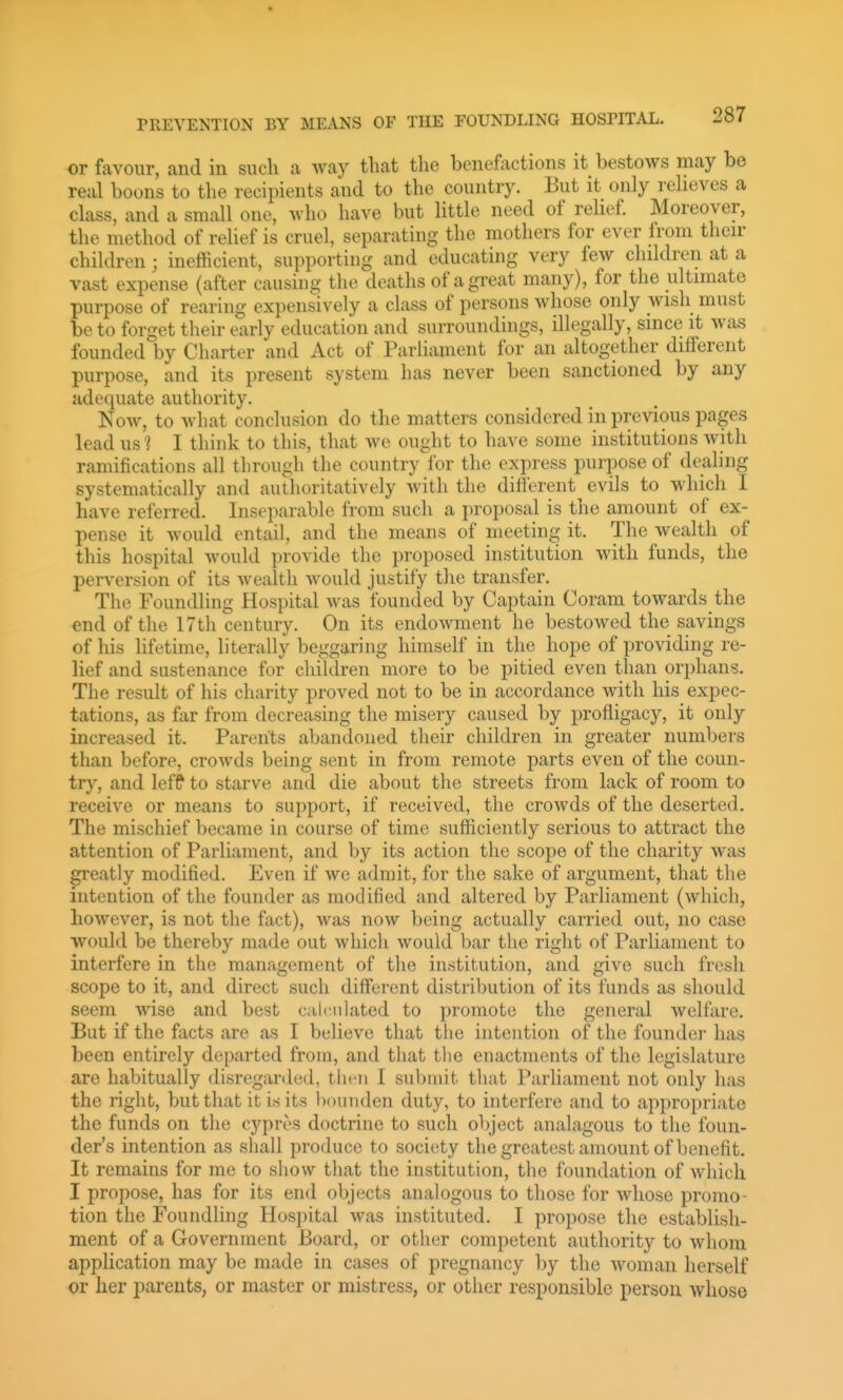 or favour, and in such a way that the benefactions it bestows may be real boons to the recipients and to the country. But it only reheves a class, and a small one, who have but little need of relief. Moreover, the method of relief is cruel, separating the mothers for ever from their children; inefficient, supporting and educating very few children at a vast expense (after causing the deaths of a great many), for the ultimate purpose of rearing expensively a class of persons whose only wish must be to forget their early education and surroundings, illegally, since it was founded by Charter and Act of Parliament for an altogether different purpose, and its present system has never been sanctioned by any adequate authority. Now, to what conclusion do the matters considered in previous pages lead US '? I think to this, that we ought to have some institutions with ramifications all through the country for the express purpose of dealing systematically and authoritatively with the difterent evils to which I have referred. Inseparable from such a proposal is the amount of ex- pense it would entail, and the means of meeting it. The wealth of this hospital would provide the proposed institution with funds, the perversion of its wealth would justify the transfer. The Foundling Hospital was founded by Captain Coram towards the end of the 17th century. On its endowment he bestowed the savings of his hfetime, literally beggaring himself in the hope of providing re- lief and sustenance for children more to be pitied even than orphans. The result of his charity proved not to be in accordance with his expec- tations, as far from decreasing the misery caused by profligacy, it only increased it. Parents abandoned their children in greater numbers than before, crowds being sent in from remote parts even of the coun- try, and leff to starve and die about the streets from lack of room to receive or means to support, if received, the crowds of the deserted. The mischief l)ecame in course of time sufficiently serious to attract the attention of Parliament, and by its action the scope of the charity was greatly modified. Even if we admit, for the sake of argument, that the intention of the founder as modified and altered by Parliament (which, however, is not the fact), was now being actually carried out, no case would be thereby made out which would bar the right of Parliament to interfere in the management of the institution, and give such fresh scope to it, and direct such different distribution of its funds as should seem wise and best calculated to promote the general welfare. But if the facts are as I believe that the intention of the founder has been entirely departed from, and that the enactments of the legislature are habitually disregarded, thcii 1 submit that Parliament not only has the right, but that it is its bounden duty, to interfere and to appropriate the funds on the cyprt'S doctrine to such object analagous to the foun- der's intention as shall produce to society the greatest amount of benefit. It remains for me to show that the institution, the foundation of which I propose, has for its end objects analogous to those for whose promo- tion the Foundling Hospital was instituted. I propose the establish- ment of a Government Board, or other competent authority to whom application may be made in cases of pregnancy by the woman herself or her parents, or master or mistress, or other responsible person whose