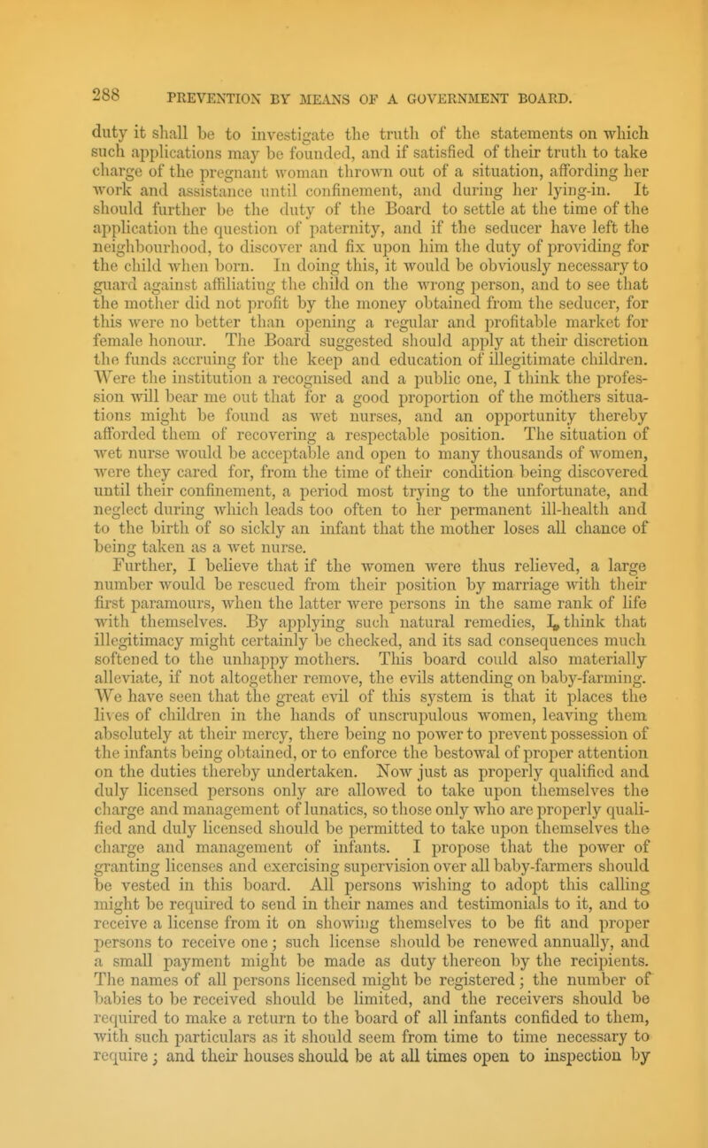 duty it shall be to investigate the truth of the statements on which such ai^plications may be founded, and if satisfied of their truth to take charge of the pregnant woman thrown out of a situation, affording her work and assistance until confinement, and during her lying-in. It should further be the duty of the Board to settle at the time of the application the question of paternity, and if the seducer have left the neighbourhood, to discover and fix upon him the duty of providing for the child when born. In doing this, it would be obviously necessary to guard against affiliating the child on the wrong person, and to see that the mother did not profit by the money obtained from the seducer, for this were no better than opening a regular and profitable market for female honour. The Board suggested should apply at their discretion the funds accruing for the keep and education of illegitimate children. Were the institution a recognised and a public one, I think the profes- sion will bear me out that for a good proportion of the mothers situa- tions might be found as wet nurses, and an opportunity thereby afforded them of recovering a respectable position. The situation of wet nurse would be acceptable and open to many thousands of women, were they cared for, from the time of their condition being discovered until their confinement, a period most trying to the unfortunate, and neglect during which leads too often to her permanent ill-health and to the birth of so sickly an infant that the mother loses all chance of being taken as a wet nurse. Further, I believe that if the women were thus relieved, a large number would be rescued from their position by marriage with their first paramours, when the latter were persons in the same rank of life wath themselves. By applying such natural remedies, I, think that illegitimacy might certainly be checked, and its sad consequences much softened to the unhappy mothers. Tliis board could also materially alleviate, if not altogether remove, the evils attending on baby-farming. We have seen that the great evil of this system is that it places the li\ es of children in the hands of unscrupulous women, leaving them absolutely at their mercy, there being no power to prevent possession of the infants being obtained, or to enforce the bestowal of proper attention on the duties thereby undertaken. Now just as properly qualified and duly licensed jiersons only are allowed to take upon themselves the charge and management of lunatics, so those only who are properly quali- fied and duly licensed should be permitted to take upon themselves the charge and management of infants. I propose that the power of granting licenses and exercising supervision over all baby-farmers should be vested in this board. All persons wishing to adopt this calling might be required to send in their names and testimonials to it, and to receive a license from it on showing themselves to be fit and proper persons to receive one; such license should be renewed annually, and a small payment might be made as duty thereon by the recipients. The names of all persons licensed might be registered; the number of babies to be received should be limited, and the receivers should be required to make a return to the board of all infants confided to them, with such jiarticulars as it should seem from time to time necessary to require; and their houses should be at all times open to inspection by