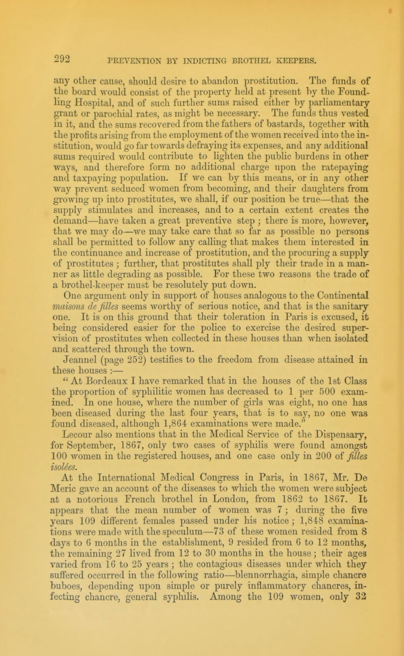any other cause, should desire to abandon prostitution. The funds of the board would consist of the property held at present by the Found- ling Hospital, and of such further sums raised either by parliamentary grant or parochial rates, as might be necessary. The funds thus vested in it, and the sums recovered from the fathers of bastards, together with the profits arising from the employment of the women received into the in- stitution, would go far toAvards defraying its expenses, and any additional sums required would contribute to lighten the public burdens in other ways, and therefore form no additional charge upon the ratepaying and taxpaying population. If we can by this means, or in any other way prevent seduced women from becoming, and their daughters from growing up into prostitutes, Ave shall, if our position be true—that the supply stimulates and increases, and to a certain extent creates the demand—have taken a great preventive step ; there is more, however, that we may do—Ave may take care that so far as possible no persons shall be permitted to folloAv any calling that makes them interested in the continuance and increase of prostitution, and the procuring a supply of prostitutes ; further, that prostitutes shall ply their trade in a man- ner as little degrading as possible. For these two reasons the trade of a brothel-keeper must be resolutely put doAvn. One argument only in support of houses analogous to the Continental maisons de filles seems Avorthy of serious notice, and that is the sanitary one. It is on this ground that their toleration in Paris is excused, it being considered easier for the police to exercise the desired super- vision of prostitutes Avhen collected in these houses than when isolated and scattered through the toAvn. Jeannel (page 252) testifies to the freedom from disease attained in these houses :—  At Bordeaux I have remarked that in the houses of the 1st Class the proportion of syphilitic Avomen has decreased to 1 per 500 exam- ined. In one house, Avhere the number of girls was eight, no one has been diseased during the last four years, that is to say, no one was found diseased, although 1,864 examinations Avere made. Lecour also mentions that in the Medical Service of the Dispensary, for September, 1867, only tAvo cases of syphilis Avere found amongst 100 AA''omen in the registered houses, and one case only in 200 of filles isoUes. At the International Medical Congress in Paris, in 1867, Mr. De Meric gave an account of the diseases to Avhich the women Avere subject at a notorious French brothel in London, from 1862 to 1867. It appears that the mean number of Avomen Avas 7; during the five years 109 different females passed under his notice; 1,848 examina- tions Avere made Avith the speculum—73 of these Avomen resided from 8 days to 6 months in the establishment, 9 resided from 6 to 12 months, the remaining 27 lived from 12 to 30 months in the house; their ages varied from 16 to 25 years ; the contagious diseases under Avhich they suffered occurred in the folloAving ratio—blennorrhagia, simple chancre buboes, depending upon simple or purely inflammatory chancres, in- fecting chancre, general syphilis. Among the 109 women, only 32