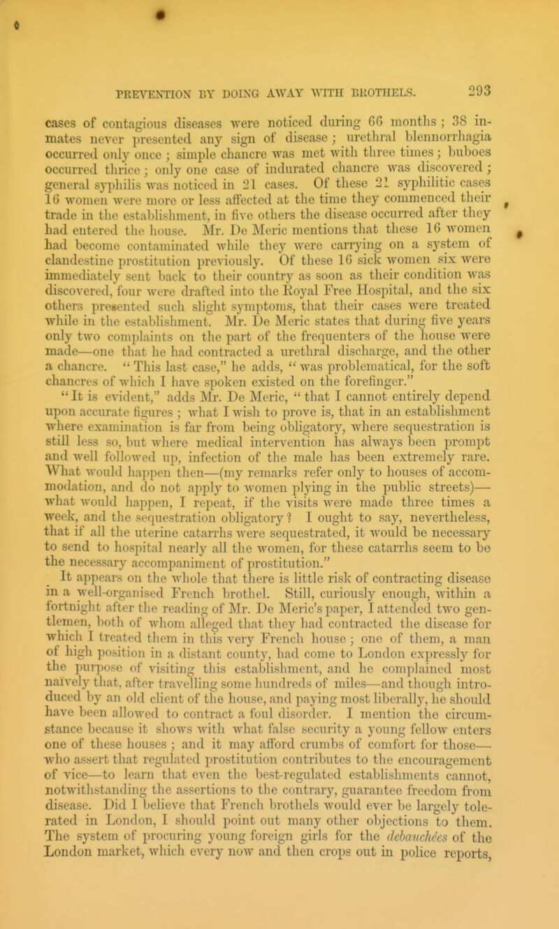 cases of contagious diseases were noticed during GG montlis ; 38 in- mates never presented any sign of disease ; urethral blennorrliagia occurred only once ; simple chancre was met with three times; buboes occurred thrice; only one case of indurated chancre was discovered ; general syphilis was noticed in 21 cases. Of these 21 syphilitic cases 16 women were more or less affected at the time they connnenced their trade in the establishment, in five others the disease occurred after they had entered the house. Mr. De Meric mentions that these 16 women had become contaminated while they were carrying on a system of clandestine prostitution previously. Of these 16 sick women six were immediately sent back to their country as soon as their condition was discovered, four were drafted into the Royal Free Hospital, and the six others presented such slight symptoms, that their cases were treated while in the establishment. Mr. De Meric states that during five years only two complaints on the part of the frequenters of the house were made—one that he had contracted a urethral discharge, and the other a chancre.  This last case, he adds,  was problematical, for the soft chancres of which I have spoken existed on the forefinger.  It is evident, adds Mr. De Meric,  that I cannot entirely depend upon accurate figures ; what I wish to jirove is, that in an establishment where examination is far from being obligatory, Avhere sequestration is still less so, but where medical intervention has always been prompt and Avell followed up, infection of the male has been extremely rare. What would hai)pen then—(my remarks refer only to houses of accom- modation, and do not apply to women plying in the public streets)— what would happen, I repeat, if the visits were made three times a week, and the sequestration obligatory ? I ought to say, nevertheless, that if all the uterine catarrhs were sequestrated, it would be necessary to send to hospital nearly all the women, for these catarrhs seem to be the necessary accompaniment of prostitution. It appears on the whole that there is little risk of contracting disease in a well-organised French brothel. Still, curiously enough, within a fortnight after tlie reading of Mr. De Meric's paper, I attended two gen- tlemen, both of whom alleged that they had contracted the disease for which I treated them in this very French house ; one of them, a man of high position in a distant county, had come to London expressly for the purpose of visiting this establishment, and he complained most naively that, after travelling some hundreds of miles—and though intro- duced by an old client of the house, and paying most liberally, he should have been allowed to contract a foul disorder. I mention the circum- stance because it shows with what false security a young fellow enters one of these houses ; and it may afford crumbs of comfort for those— who assert that regulated prostitution contributes to the encouragement of vice—to learn that even the best-regulated establishments cannot, notwithstanding the assertions to the contrary, guarantee freedom from disease. Did I believe that French brothels would ever be largely tole- rated in London, I should point out many other objections to them. The system of procuring young foreign girls for the debancMes of the London market, which every now and then crops out in police reports,