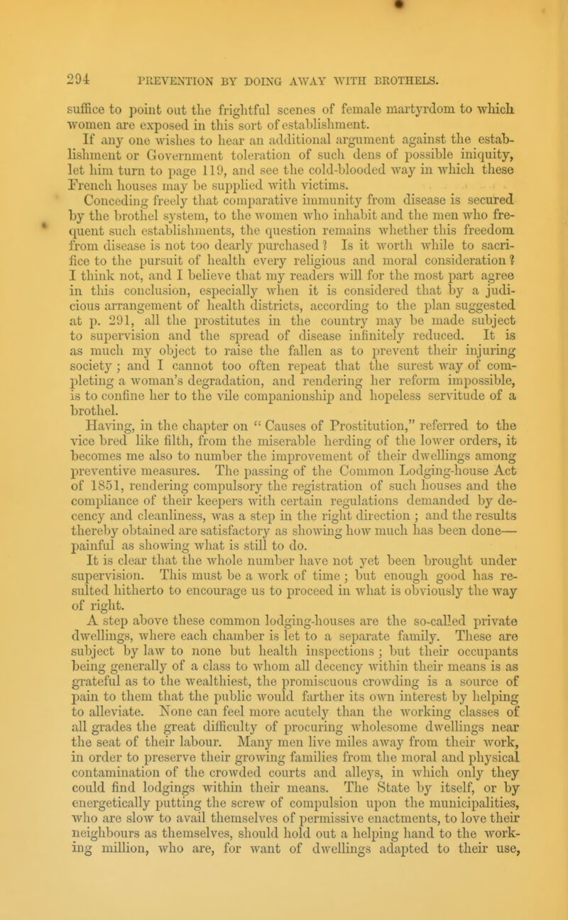 suffice to point out the frightful scenes of female martyrdom to whicli women are exposed in this sort of establishment. If any one Avishes to liear an additional argument against the estab- lishment or Government toleration of such dens of possible iniquity, let him turn to page 119, and see the cold-blooded way in which these French houses may be supplied with victims. Conceding fre(;ly tliat comparative immunity from disease is secured by the brothel system, to the women who inhaljit and tlie men who fre- quent such establishments, the question remains whether this freedom from disease is not too dearly purchased 1 Is it worth while to sacri- fice to the pursuit of liealth every religious and moral consideration ? I think not, and I believe that my readers will for the most part agree in this conclusion, especially when it is considered that by a judi- cious arrangement of health districts, according to the plan suggested at p. 291, all the prostitutes in the country may be made subject to supervision and the spread of disease infinitely reduced. It is as much my object to raise the fallen as to prevent their injuring society; and I cannot too often repeat that the surest way of com- pleting a woman's degradation, and rendering her reform impossible, is to confine her to the vile companionship and hopeless servitude of a brothel. Having, in the chapter on  Causes of Prostitution, referred to the vice bred like filth, from the miserable herding of the lower orders, it becomes me also to number the improvement of their dwellings among preventive measures. The passing of the Common Lodging-house Act of 1851, rendering compulsory the registration of such houses and the compliance of their keepers with certain regulations demanded by de- cency and cleanliness, was a step in the right direction ; and the results thereby obtained are satisfactory as showing how much has been done— painful as showing Avhat is still to do. It is clear that the whole number have not yet been brought under supervision. This must be a work of time ; but enough good has re- sulted hitherto to encourage us to proceed in what is obviously the way of right. A step above these common lodging-houses are the so-called private dwellings, Avhere each chamber is let to a separate family. These are subject by law to Jione but health inspections ; but their occupants being generally of a class to whom all decency within their means is as grateful as to the wealthiest, the promiscuous croAvding is a source of pain to them that the public would farther its own interest by helping to alleviate. None can feel more acute!}'' than the working classes of all grades the great difficulty of procuring wholesome dwellings near the seat of their labour. Many men live miles away from their work, in order to preserve their growing families from the moral and physical contamination of the crowded courts and alleys, in Avhich only they could find lodgings within their means. The State by itself, or by energetically putting the screw of compulsion upon the municipalities, who are slow to avail themselves of permissive enactments, to love their neighbours as themselves, should hold out a helping hand to the work- ing million, who are, for want of dwellings adapted to their use,
