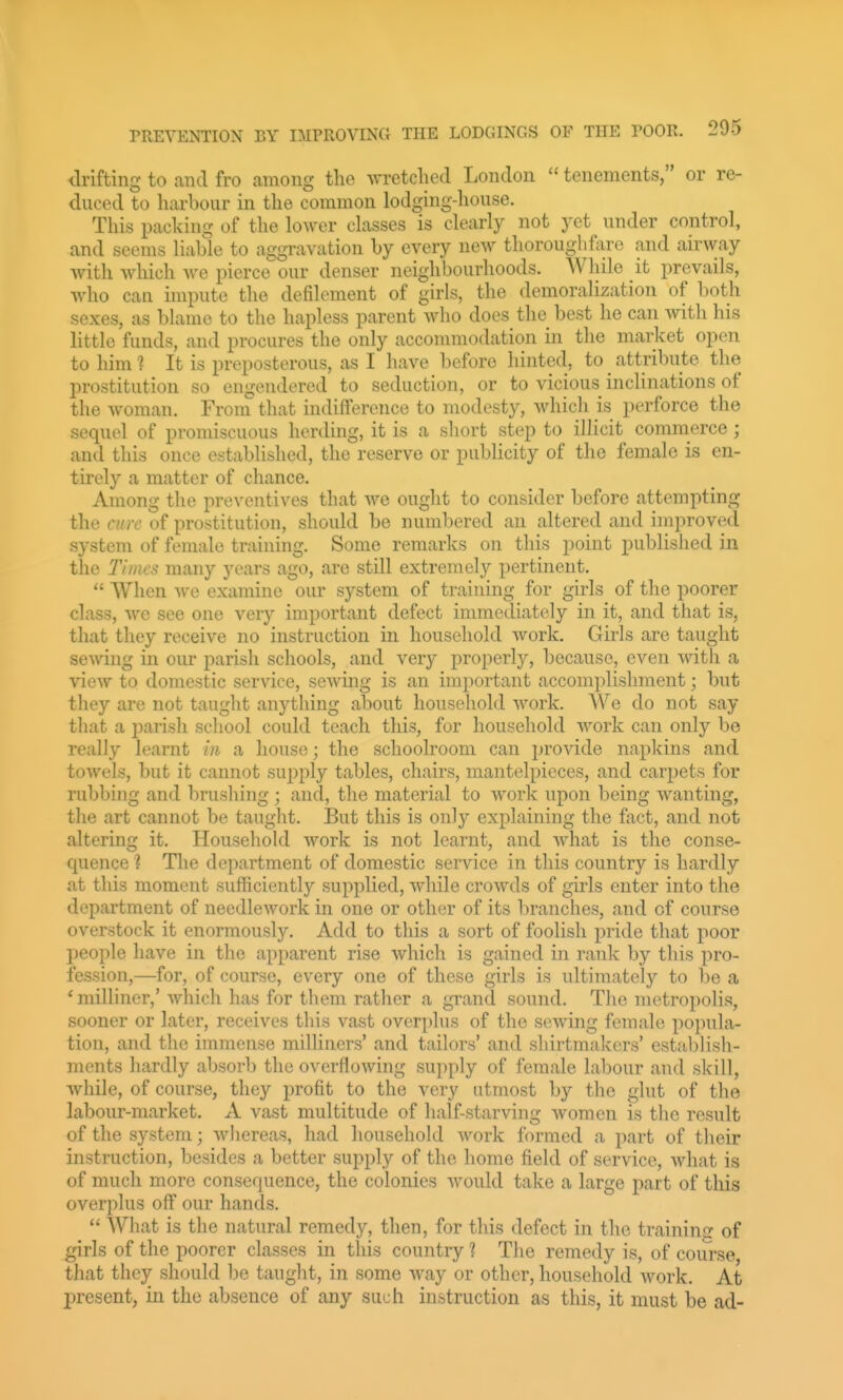 drifting to and fro among the wretched London tenements, or re- duced to harbour in the common lodging-house. This packing of the lo^yer classes is clearly not yet under control, and seems liable to aggravation by every new thorouglif:iro and airway with which we pierce our denser neighbourhoods. AVliile it prevails, who can unpute the defdement of girls, the demoralization of both sexes, as blame to the hapless parent who does the best he can with his little funds, and procures the only acconmiodation in the market open to him ? It is preposterous, as I have before hinted, to attribute the prostitution so engendered to seduction, or to vicious inclinations of the woman. Froni that indifference to modesty, which is perforce the sequel of promiscuous herding, it is a short step to illicit commerce; and this once established, the reserve or publicity of the female is en- tirely a matter of chance. Among the preventives that we ought to consider before attempting the cure of prostitution, should be numbered an altered and improved system of female training. Some remarks on this point published in the Times many years ago, are still extremely pertinent.  When we examine our system of training for girls of the poorer class, we see one very important defect immediately in it, and that is, that they receive no instruction in household work. Girls are taught sewing in our parish schools, and very properly, because, even with a view to domestic service, sewing is an important accomplishment; but they are not taught anything about household work. We do not say that a parish school could teach this, for household work can only be really learnt in a house; the schoolroom can provide napkins and towels, but it cannot supply tables, chairs, mantelpieces, and carpets for rubbing and brushing ; and, the material to work upon being wanting, the art cannot be taught. But this is only explaining the fact, and not altering it. Household work is not learnt, and what is the conse- quence ? The department of domestic service in this country is hardly at this moment sufficiently supplied, while croAvds of girls enter into the department of needlework in one or other of its branches, and of course overstock it enormously. Add to this a sort of foolish pride that poor people have in the apparent rise which is gained in rank by this pro- fession,—for, of course, every one of these girls is ultimately to be a * milliner,' which has for them rather a grand sound. The metropolis, sooner or later, receives this vast overplus of the sowing female popula- tion, and the immense milliners' and tailors' and sliirtmakers' estal)lisli- ments hardly absorb the overflowing supply of female labour and skill, while, of course, they profit to the very utmost by the glut of the labour-market. A vast multitude of half-starving women is the result of the system; whereas, had household Avork formed a part of their instruction, besides a better supply of the home field of service, what is of much more consequence, the colonies would take a large part of this overplus off our hands.  What is the natural remedy, then, for this defect in the training of girls of the poorer classes in this country ? The remedy is, of coiu-se that they should be taught, in some way or other, household Avork. At present, in the absence of any such instruction as this, it must be ad-