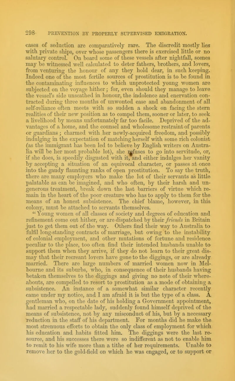 cases of seduction are comparatively rare. The discredit mostly lies with private ships, over whose passengers there is exercised little or no salutary control. On board some of these vessels after nightfall, scenes may be witnessed well calculated to deter fathers, brothers, and lovers, from venturing the honour of any they hold dear, in such keeping. Indeed one of the most fertile sources of prostitution is to be found in the contaminating influences to which unprotected young women are subjected on the voyage hither; for, even sliould they manage to leave the vessel's side unscathed in honour, the indolence and enervation con- tracted during three months of unwonted ease and abandonment of all self-reliance often meets with so sudden a shock on facing the stern realities of their new position as to compel them, sooner or later, to seek a livehhood by means unfortunately far too facile. Deprived of the ad- vantages of a home, and the counsel and wholesome restraint of parents or guardians; charmed with her newly-acquired freedom, and possibly indulging in the expectation of matching herself with some rich colonist (as the immigrant has been led to believe by English writers on Austra- lia will be her most probable lot), she :^fuses to go into servitude, or, if she does, is speedily disgusted with it, and either indulges her vanity by accepting a situation of an equivocal character, or passes at once into the gaudy flaunting ranks of open prostitution. To say the truth, there are many employers who make the lot of their servants ass little palatable as can be imagined, and who often, by their harsh and un- generous treatment, break down the last barriers of virtue which re- main in the heart of the poor creature who has to apply to them for the means of an honest subsistence. The chief blame, however, in tliis colony, must be attached to servants themselves. *' Young women of all classes of society and degrees of education and refinement come out hither, or are dispatched by their friends in Britain just to get tliem out of the way. Others find their way to Australia to fulfil long-standing contracts of marriage, but owing to the instability of colonial employment, and other mutations of fortune and residence peculiar to the j)lace, too often find their intended husbands unable to support them when they arrive, if they do not learn to their great dis- may that their recreant lovers have gone to the diggings, or are already married. There are large numbers of married women now in Mel- bourne and its suburbs, who, in consequence of their husbands having betaken themselves to the diggings and giving no note of their where- abouts, are compelled to resort to prostitution as a mode of obtaining a subsistence. An instance of a somewhat similar character recently came under my notice, and I am afraid it is but the type of a class. A gentleman who, on the date of his holding a Government appointment, had married a respectable lady, suddenly found himself deprived of the means of subsistence, not by any misconduct of his, but by a necessary reduction in the staff of his department. For months did he make the most strenuous eff'orts to obtain the only class of employment for which his education and habits fitted him. The diggings were the last re- source, and his successes there were so indiff'erent as not to enable him to remit to his w^fe more than a tithe of her requirements. Unable to remove her to the gold-field on which he was engaged, or to support or