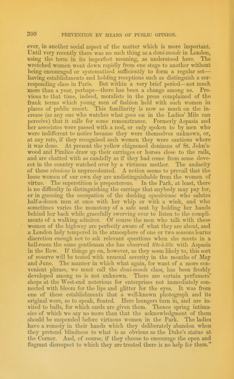 ever, in another social aspect of the matter which is more important. Until very recently there was no such thing as a demi-monde in London, using the term in its imperfect meaning, as understood here. The wretched women Avent doAvn rapidly from one stage to another without heing encouraged or systematized sufficiently to form a regular set— having establishments and holding receptions such as distinguish a cor- responding class in Paris. But Avithin a very brief period—not much more than a year, j)erhaps—there has been a change among us. Pre- vious to that time, indeed, moralists in the press comi)lained of the frank terms AAdiich young men of fashion held Avith such Avomen in places of public resort. This familiarity is noAV so much on the in- crease (as any one Avho watches A\diat goes on in the Ladies' Mile can perceiA'e) that it calls for some remonstrance. Formerly Aspasia and her associates Avere passed Avith a nod, or only spoken to by men Avho were indifferent to notice because they AA'ere themseh^es unknoAvn, or, at any rate, if they recognised such Avomen they AA^ere cautious Avhere it was done. At present the yelloAV chignoned denizens of St. John's- wood and Pimlico draAv up their carriages or horses close to the rails, and are chatted AAdth as candidly as if they had come from some dove- cot in the country Avatched over by a virtuous mother. The audacity of these nhinions is unprecedented. A notion seems to prevail that the loose AA'omen of our oAvn day are undistinguishable from the AA^omen of virtue. The superstition is preposterous. In the Park, at least, there is no difficulty in distinguishing the carriage that anybody may pay for^ or in guessing the occupation of the dashing cquesiricnne avIio salutes half-a-dozen men at once Avith her Avhip or Avith a Avink, and AAdio sometimes varies the monotony of a safe seat by holding her hands behind her back Avhile gracefully sAverving OA^er to listen to the compli- ments of a Avalking admirer. Of course the men AAdio talk Avith these women of the higliAvay are perfectly aAA'are of Avhat they are about, and a London lady temi^ered in the atmosphere of one or tAvo seasons learns discretion enough not to ask relevant questions Avhen she meets in a ball-room the same gentleman she has observed ietc-a-tcte Avith Aspasia in the Eow. If things go on, hoAvever, as they seem likely to, this sort of reserve wdll be tested with unusual severity in the months of May and June. The manner in AA^hich Avhat again, for Avant of a more con- venient 2:)hrase, Ave must call the demi-monde class, has been freshly developed among us is not unknoAvn. There are certain perfumers*' shops at the West-end notorious for enterprises not immediately con- nected with bloom for the lips and glitter for the eyes. It AA''as from one of these establishments that a Avell-knoAvn photograph and its original Avere, so to speak, floated. Here loungers turn in, and are in- vited to balls, for Avhich cards are given them. Thence spring intima- cies of which we say no more than that the acknoAvledgment of them should be suspended before virtuous Avomen in the Park. The ladies have a remedy in their hands Avhich they deliberately abandon AAdien they pretend blindness to Avhat is as obvious as the Duke's statue at the Corner. And, of course, if they choose to encourage the open and flagrant disrespect to which they are treated there is no help for them.'*