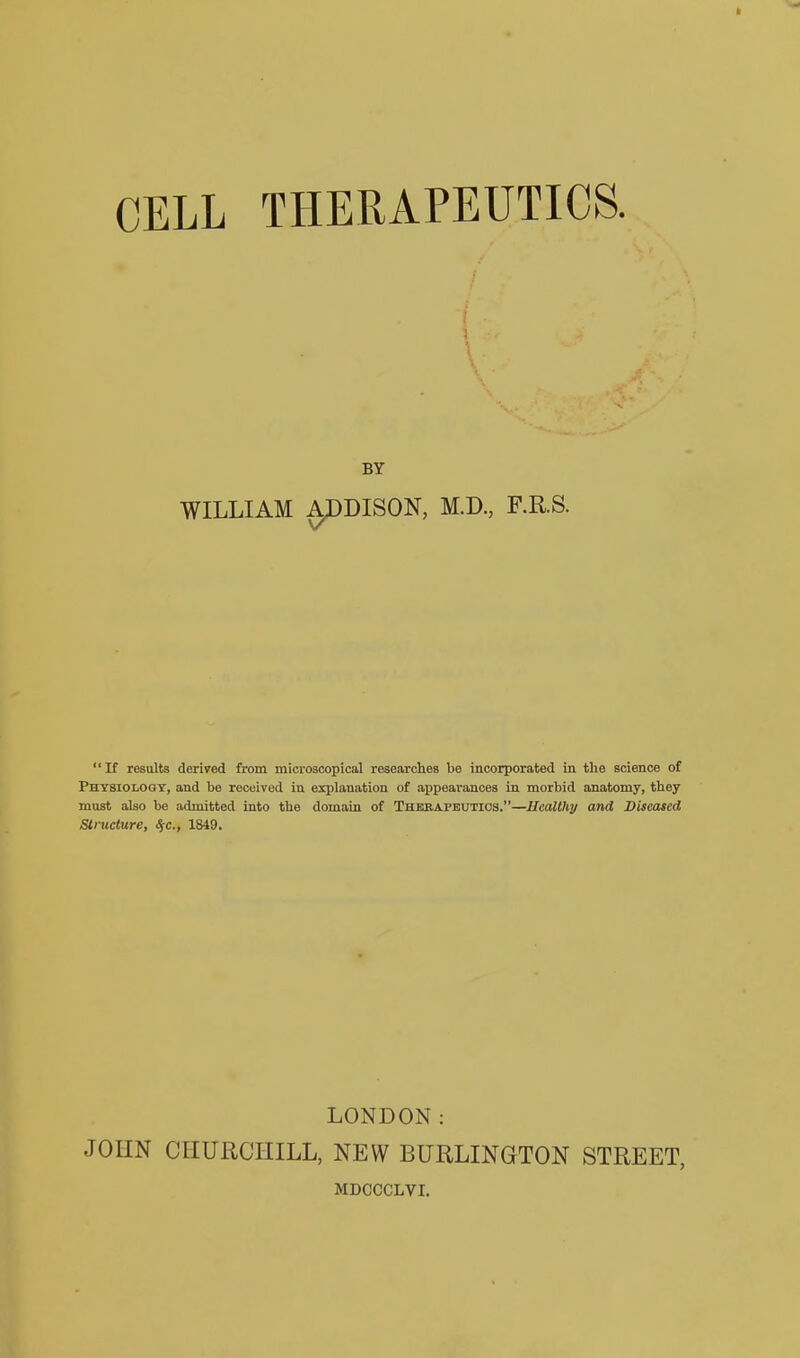 i BY WILLIAM ^DISON, M.D., F.R.S. If results derived from microacopical researches be incorporated in the science of Physiology, and be received in explanation of appearances in morbid anatomy, they must also be admitted into the domain of Thebapbutios.—Healthy and Diseased Structure, S/c, 1849. LONDON: JOHN CHURCHILL, NEW BURLINGTON STREET, MDCCCLVI.