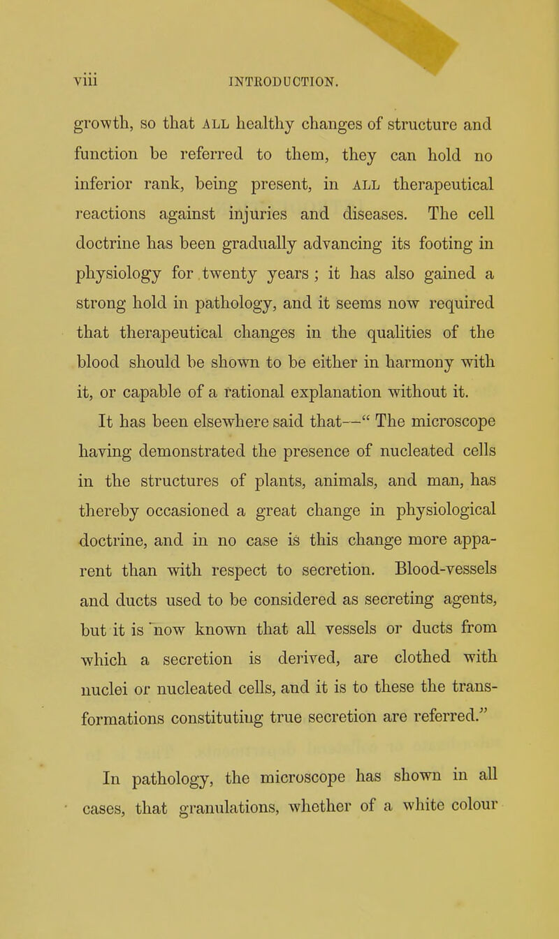 growth, SO that all healthy changes of structure and function be referred to them, they can hold no inferior rank, being present, in all therapeutical reactions against injuries and diseases. The cell doctrine has been gradually advancing its footing in physiology for twenty years ; it has also gained a strong hold in pathology, and it seems now required that therapeutical changes in the qualities of the blood should be shown to be either in harmony with it, or capable of a rational explanation without it. It has been elsewhere said that— The microscope having demonstrated the presence of nucleated cells in the structures of plants, animals, and man, has thereby occasioned a great change in physiological doctrine, and in no case is this change more appa- rent than with respect to secretion. Blood-vessels and ducts used to be considered as secreting agents, but it is'now known that all vessels or ducts from which a secretion is derived, are clothed with nuclei or nucleated cells, and it is to these the trans- formations constituting true secretion are referred. In pathology, the microscope has shown in all cases, that granulations, whether of a white colour