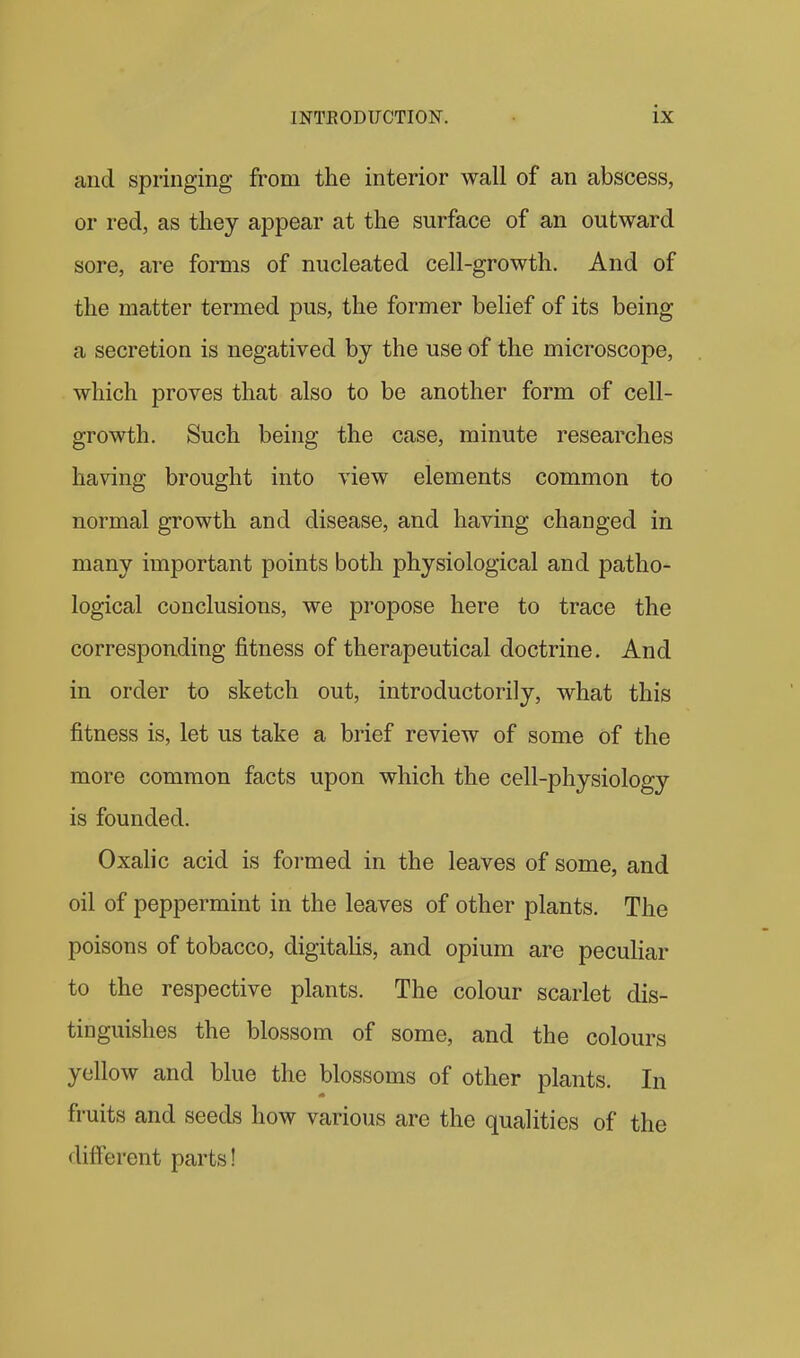 and springing from the interior wall of an abscess, or red, as they appear at the surface of an outward sore, are forms of nucleated cell-growth. And of the matter termed pus, the former belief of its being a secretion is negatived by the use of the microscope, which proves that also to be another form of cell- growth. Such being the case, minute researches having brought into view elements common to normal growth and disease, and having changed in many important points both physiological and patho- logical conclusions, we propose here to trace the corresponding fitness of therapeutical doctrine. And in order to sketch out, introductorily, what this fitness is, let us take a brief review of some of the more common facts upon which the cell-physiology is founded. Oxalic acid is formed in the leaves of some, and oil of peppermint in the leaves of other plants. The poisons of tobacco, digitaHs, and opium are pecuHar to the respective plants. The colour scarlet dis- tinguishes the blossom of some, and the colours yellow and blue the blossoms of other plants. In fruits and seeds how various are the qualities of the different parts!