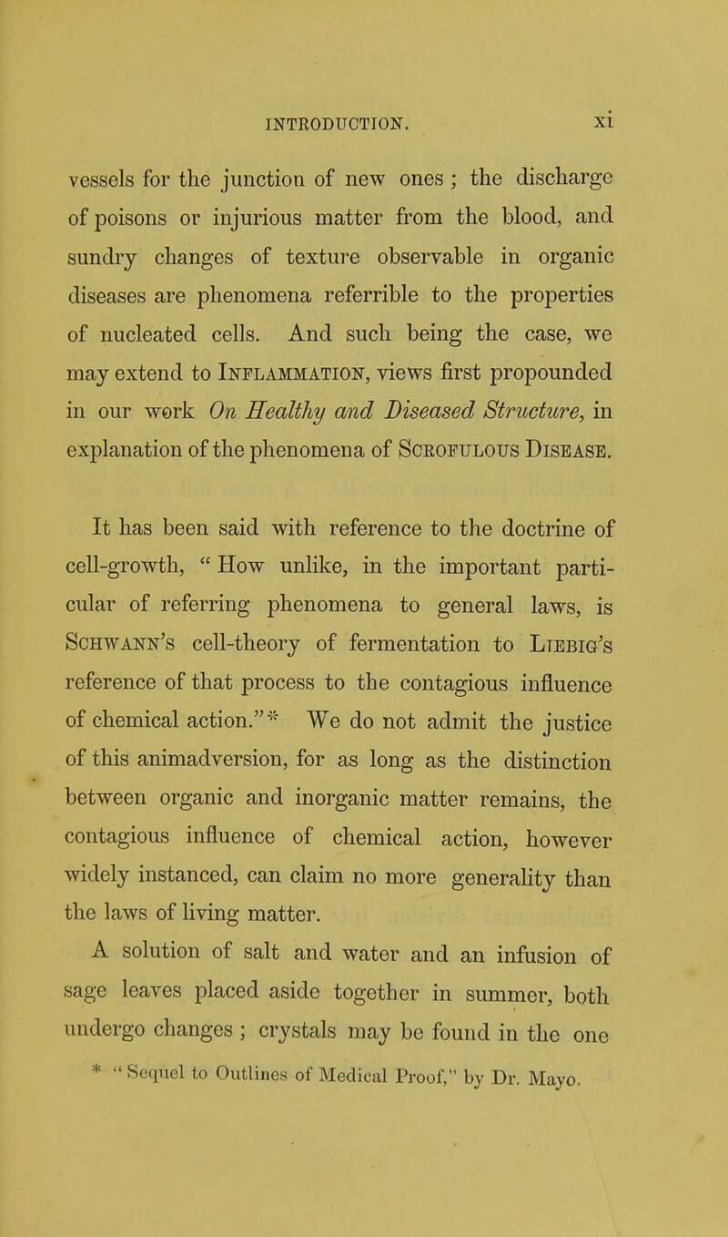 vessels for the junction of new ones ; the discharge of poisons or injurious matter from the blood, and sundry changes of texture observable in organic diseases are phenomena referrible to the properties of nucleated cells. And such being the case, we may extend to Inflammation, views first propounded in our work On Healthy and Diseased Structure, in explanation of the phenomena of Sceofulous Disease. It has been said with reference to the doctrine of cell-growth,  How unlike, in the important parti- cular of referring phenomena to general laws, is Schwann's cell-theory of fermentation to Ltebig's reference of that process to the contagious influence of chemical action.'' We do not admit the justice of this animadversion, for as long as the distinction between organic and inorganic matter remains, the contagious influence of chemical action, however widely instanced, can claim no more generality than the laws of living matter. A solution of salt and water and an infusion of sage leaves placed aside together in summer, both undergo changes; crystals may be found in the one *  Sequel to Outlines of Medical Proof, by Dr. Mayo.