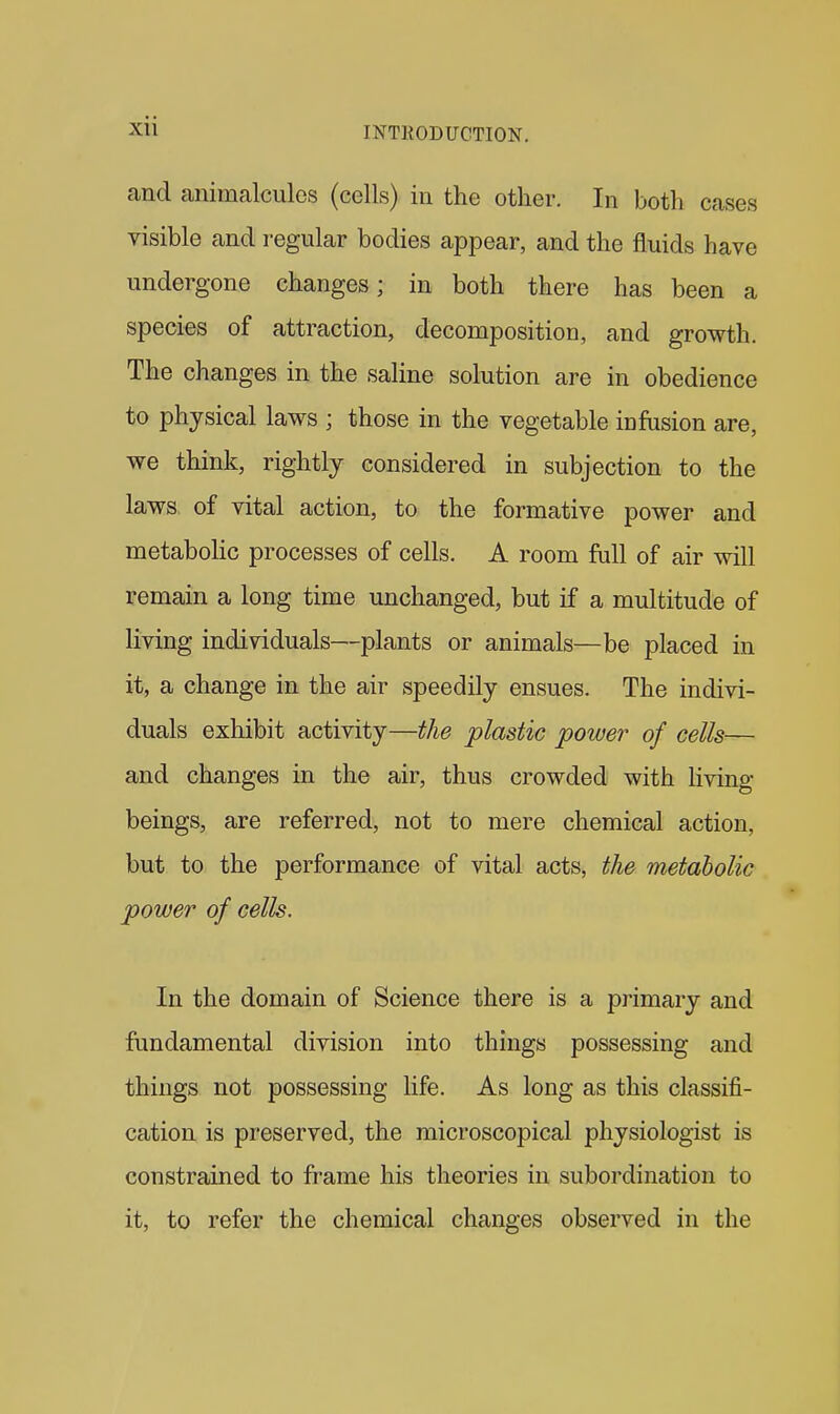 and animalcules (cells) in the other. In both cases visible and regular bodies appear, and the fluids have undergone changes; in both there has been a species of attraction, decomposition, and growth. The changes in the saline solution are in obedience to physical laws ; those in the vegetable infusion are, we think, rightly considered in subjection to the laws of vital action, to the formative power and metabolic processes of cells. A room full of air will remain a long time unchanged, but if a multitude of living individuals—plants or animals—be placed in it, a change in the air speedily ensues. The indivi- duals exhibit activity—the plastic power of cells— and changes in the air, thus crowded with Hving beings, are referred, not to mere chemical action, but to the performance of vital acts, the metabolic power of cells. In the domain of Science there is a primary and fundamental division into things possessing and things not possessing life. As long as this classifi- cation is preserved, the microscopical physiologist is constrained to frame his theories in subordination to it, to refer the chemical changes observed in the