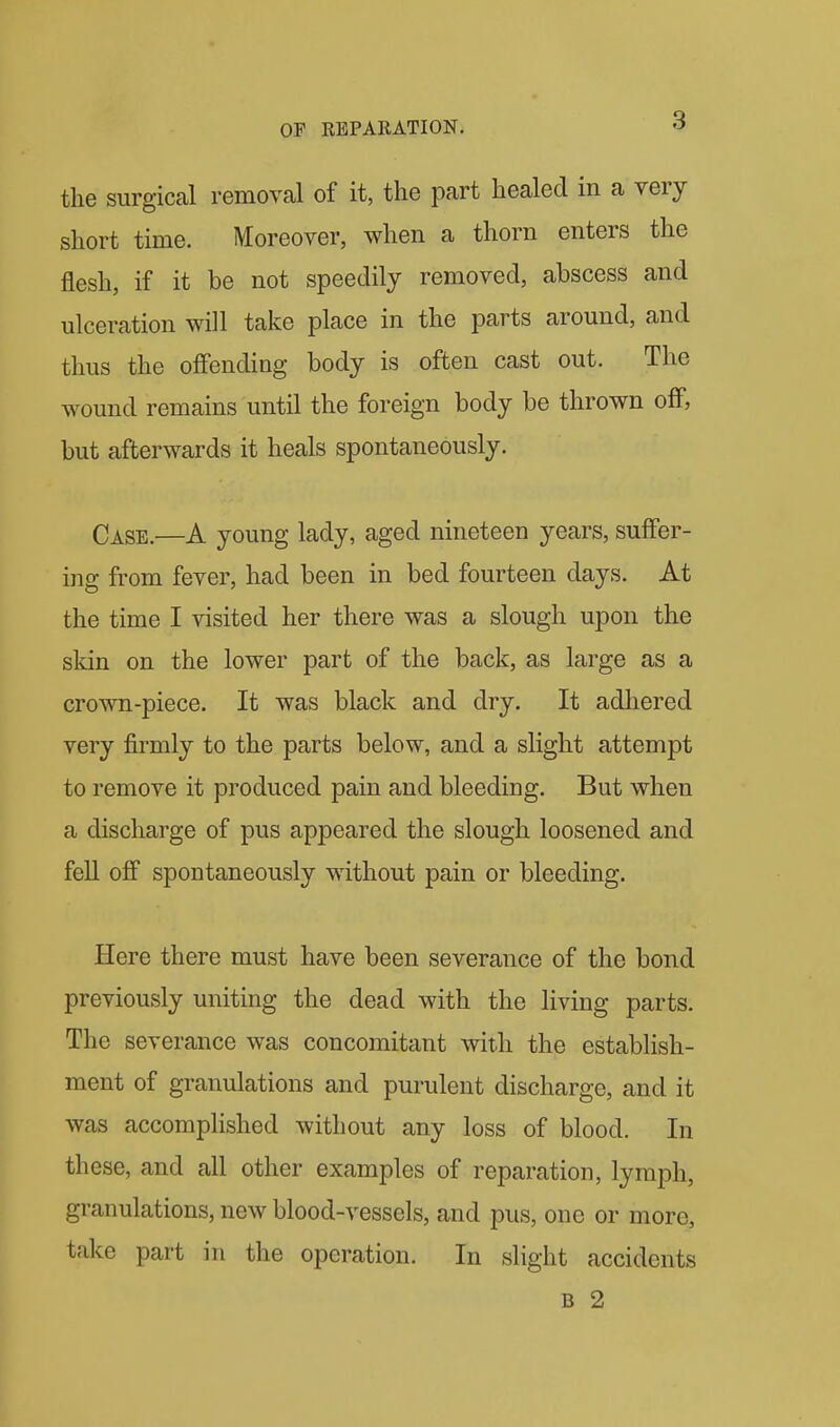 the surgical removcal of it, the part healed in a very short time. Moreover, when a thorn enters the flesh, if it be not speedily removed, abscess and ulceration will take place in the parts around, and thus the offending body is often cast out. The wound remains until the foreign body be thrown off, but afterwards it heals spontaneously. Case.—A young lady, aged nineteen years, suffer- ing from fever, had been in bed fourteen days. At the time I visited her there was a slough upon the skin on the lower part of the back, as large as a crown-piece. It was black and dry. It adhered very firmly to the parts below, and a slight attempt to remove it produced pain and bleeding. But when a discharge of pus appeared the slough loosened and fell off spontaneously without pain or bleeding. Here there must have been severance of the bond previously uniting the dead with the living parts. The severance was concomitant with the establish- ment of granulations and purulent discharge, and it was accomplished without any loss of blood. In these, and all other examples of reparation, lymph, granulations, new blood-vessels, and pus, one or more, take part in the operation. In slight accidents B 2
