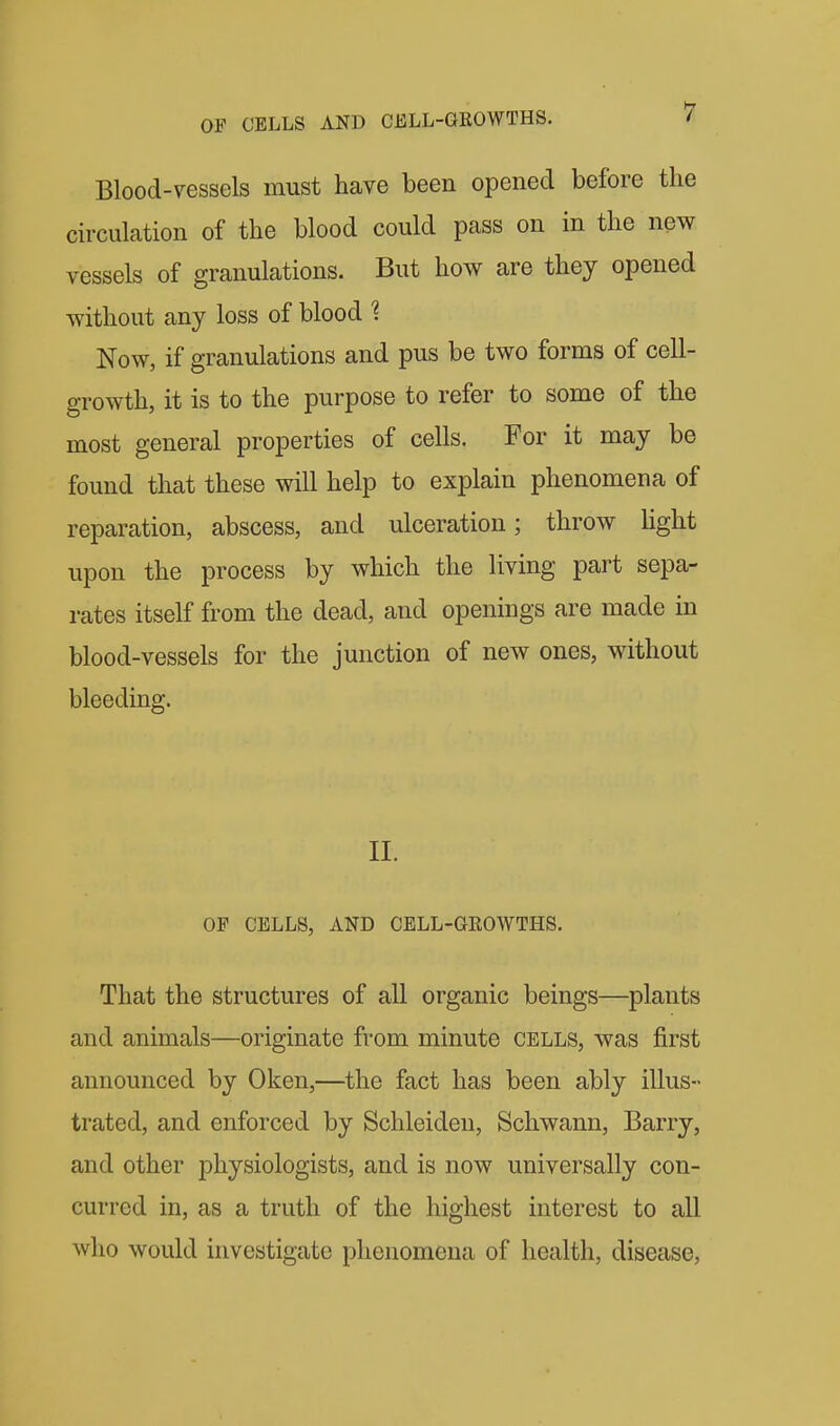 Blood-vessels must have been opened before the circulation of the blood could pass on in the new vessels of granulations. But how are they opened without any loss of blood 1 Now, if granulations and pus be two forms of cell- growth, it is to the purpose to refer to some of the most general properties of cells. For it may be found that these will help to explain phenomena of reparation, abscess, and ulceration; throw hght upon the process by which the living part sepa- rates itself from the dead, and openings are made in blood-vessels for the junction of new ones, without bleeding. 11. OF CELLS, AND CELL-GROWTHS. That the structures of all organic beings—plants and animals—originate from minute cells, was first announced by Oken,—the fact has been ably illus- trated, and enforced by Schleiden, Schwann, Barry, and other physiologists, and is now universally con- curred in, as a truth of the highest interest to all who would investigate phenomena of health, disease,