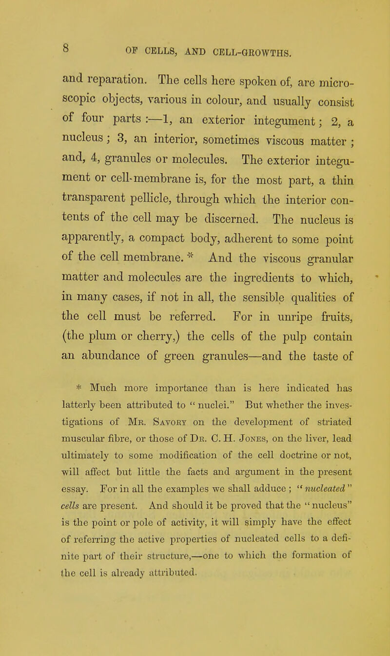 and reparation. The cells here spoken of, are micro- scopic objects, various in colour, and usually consist of four parts :—1, an exterior integument; 2, a nucleus; 3, an interior, sometimes viscous matter; and, 4, granules or molecules. The exterior integu- ment or cell-membrane is, for the most part, a thin transparent pellicle, through which the interior con- tents of the cell may be discerned. The nucleus is apparently, a compact body, adherent to some point of the cell membrane. And the viscous granular matter and molecules are the ingredients to which, in many cases, if not in all, the sensible qualities of the cell must be referred. For in unripe fruits, (the plum or cherry,) the cells of the pulp contain an abundance of green granules—and the taste of * Much more importance than is here indicated has latterly heen attributed to  nuclei. But whether the inves- tigations of Mr. Savoey on the development of sti'iated muscular fibre, or those of Dr. G. H. Jones, on the liver, lead ultimately to some modification of the cell doctrine or not, will affect but little the facts and argument in the present essay. For in all the examples we shall adduce ; nucleated  cells are present. And should it be proved that the  nucleus is the point or pole of activity, it will simply have the effect of referring the active properties of nucleated cells to a defi- nite pai't of their structure,—one to which tlie formation of the cell is already attributed.