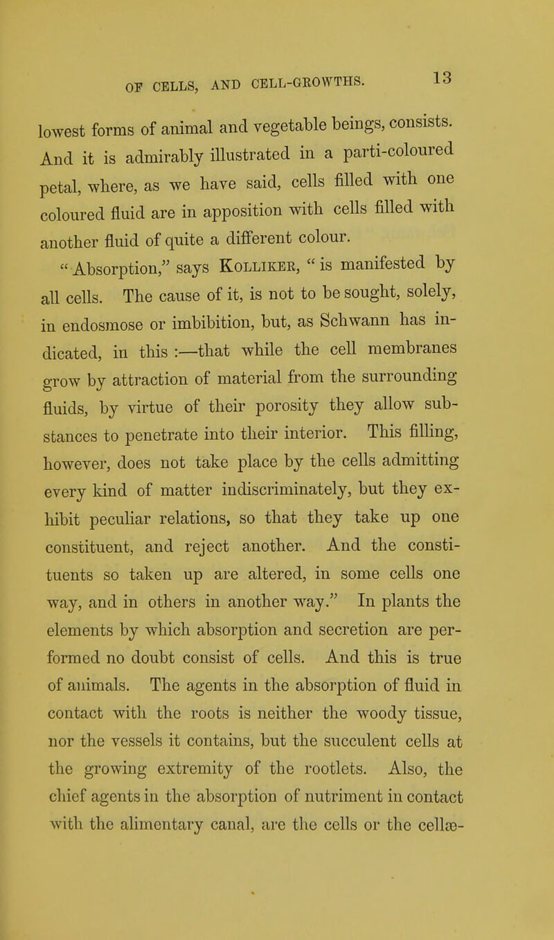 lowest forms of animal and vegetable beings, consists. And it is admirably illustrated in a parti-coloured petal, where, as we have said, cells filled with one coloured fluid are in apposition with cells filled with another fluid of quite a different colour. Absorption,'' says Kollikee, is manifested by all cells. The cause of it, is not to be sought, solely, in endosmose or imbibition, but, as Schwann has in- dicated, in this :—that while the cell membranes grow by attraction of material from the surrounding fluids, by virtue of their porosity they allow sub- stances to penetrate into their interior. This fiUing, however, does not take place by the cells admitting every kind of matter indiscriminately, but they ex- hibit peculiar relations, so that they take up one constituent, and reject another. And the consti- tuents so taken up are altered, in some cells one way, and in others in another way. In plants the elements by which absorption and secretion are per- formed no doubt consist of cells. And this is true of animals. The agents in the absorption of fluid in contact with the roots is neither the woody tissue, nor the vessels it contains, but the succulent cells at the growing extremity of the rootlets. Also, the chief agents in the absorption of nutriment in contact with the alimentary canal, are the cells or the cellos-