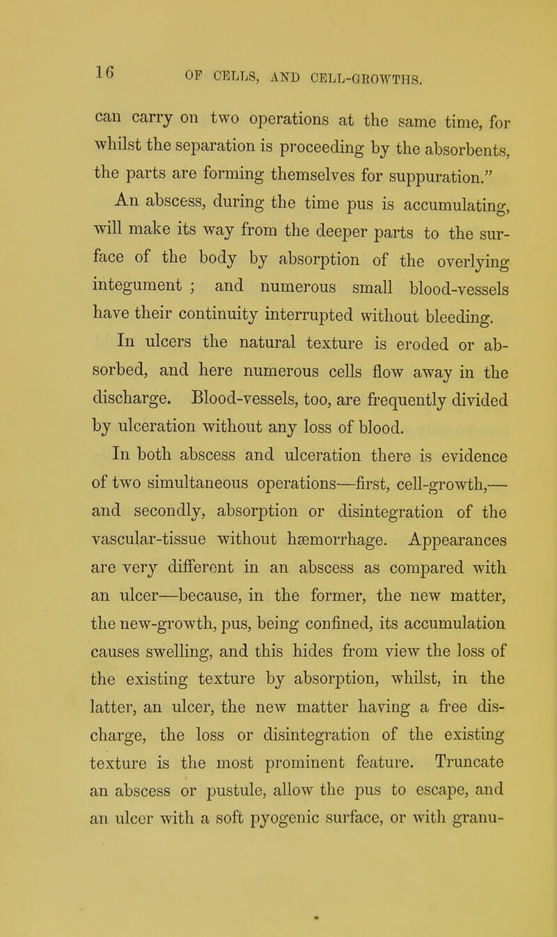 Ccau carry on two operations at the same time, for whilst the separation is proceeding by the absorbents, the parts are forming themselves for suppuration. An abscess, during the time pus is accumulating, will make its way from the deeper parts to the sur- face of the body by absorption of the overlying integument ; and numerous small blood-vessels have their continuity interrupted without bleeding. In ulcers the natural texture is eroded or ab- sorbed, and here numerous cells flow away in the discharge. Blood-vessels, too, are frequently divided by ulceration without any loss of blood. In both abscess and ulceration there is evidence of two simultaneous operations—first, cell-growth,— and secondly, absorption or disintegration of the vascular-tissue without haemorrhage. Appearances are ver}^ different in an abscess as compared with an ulcer—because, in the former, the new matter, the new-growth, pus, being confined, its accumulation causes swelling, and this hides from view the loss of the existing texture by absorption, whilst, in the latter, an ulcer, the new matter having a free dis- charge, the loss or disintegration of the existing texture is the most prominent feature. Truncate an abscess or pustule, allow the pus to escape, and an ulcer with a soft pyogenic surface, or with granu-