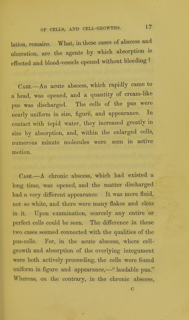 lation, remains. What, in these cases of abscess anc ulceration, are the agents by which absorption ii effected and blood-vessels opened without bleeding 1 Case.—An acute abscess, which rapidly came to a head, was opened, and a quantity of cream-like pus was discharged. The cells of the pus were nearly uniform in size, figure, and appearance. In contact with tepid water, they increased greatly in size by absorption, and, within the enlarged cells, numerous minute molecules were seen in active motion. Case.—A chronic abscess, which had existed a long time, was opened, and the matter discharged had a very different appearance. It was more fluid, not so white, and there were many flakes and clots in it. Upon examination, scarcely any entire or perfect cells could be seen. The difference in these two cases seemed connected with the qualities of the pus-cells. For, in the acute abscess, where cell- growth and absorption of the overlying integument were both actively proceeding, the cells were found uniform in figure and appearance,— laudable pus. Whereas, on the contrary, in the chronic abscess. c