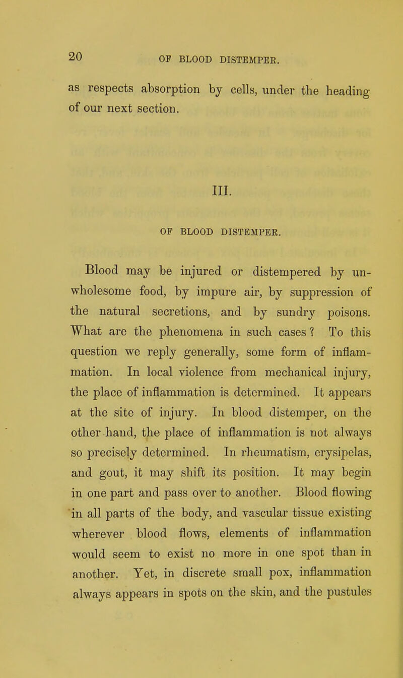 as respects absorption by cells, under the heading of our next section. III. OF BLOOD DISTEMPER. Blood may be injured or distempered by un- wholesome food, by impure air, by suppression of the natural secretions, and by sundry poisons. What are the phenomena in such cases 1 To this question we reply generally, some form of inflam- mation. In local violence from mechanical injury, the place of inflammation is determined. It appears at the site of injury. In blood distemper, on the other hand, the place of inflammation is not always so precisely determined. In rheumatism, erysipelas, and gout, it may shift its position. It may begin in one part and pass over to another. Blood flowing in all parts of the body, and vascular tissue existing wherever blood flows, elements of inflammation would seem to exist no more in one spot than in another. Yet, in discrete small pox, inflammation always appears in spots on the skin, and the pustules