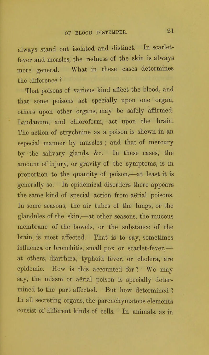 always stand out isolated and distinct. In scarlet- fever and measles, the redness of the skin is always more general. What in these cases determines the difference That poisons of various kind affect the blood, and that some poisons act specially upon one organ, others upon other organs, may be safely aflirmed. Laudanum, and chloroform, act upon the brain. The action of strychnine as a poison is shewn in an especial manner by muscles ; and that of mercury by the salivary glands, &c. In these cases, the amount of injury, or gravity of the symptoms, is in proportion to the quantity of poison,—at least it is generally so. In epidemical disorders there appears the same kind of special action from aerial poisons. In some seasons, the air tubes of the lungs, or the glandules of the skin,—at other seasons, the mucous membrane of the bowels, or the substance of the brain, is most affected. That is to say, sometimes influenza or bronchitis, small pox or scarlet-fever,— at others, diarrhoea, typhoid fever, or cholera, are epidemic. How is this accounted for^ We may say, the miasm or aerial poison is specially deter- mined to the part affected. But how determined 1 In all secreting organs, the parenchymatous elements consist of different kinds of cells. In animals, as in