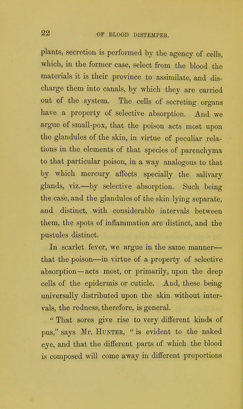 plants, secretion is performed by the agency of cells, which, in the former case, select from the blood the materials it is their province to assimilate, and dis- charge them into canals, by which they are carried out of the system. The cells of secreting organs have a property of selective absorption. And we argue of small-pox, that the poison acts most upon the glandules of the skin, in virtue of peculiar rela- tions in the elements of that species of parenchyma to that particular poison, in a way analogous to that by which mercury affects specially the salivary glands, viz.—by selective absorption. Such being the case, and the glandules of the skin lying separate, and distinct, with considerable intervals between them, the spots of inflammation are distinct, and the pustules distinct. In scarlet fever, we argue in the same manner— that the poison—in virtue of a property of selective absorption—acts most, or primarily, upon the deep cells of the epidermis or cuticle. And, these being universally distributed upon the skin without inter- vals, the redness, therefore, is general.  That sores give rise to very difierent kinds of pus, says Mr. Hunter,  is evident to the naked eye, and that the difierent parts of which the blood is composed will come away in different proportions