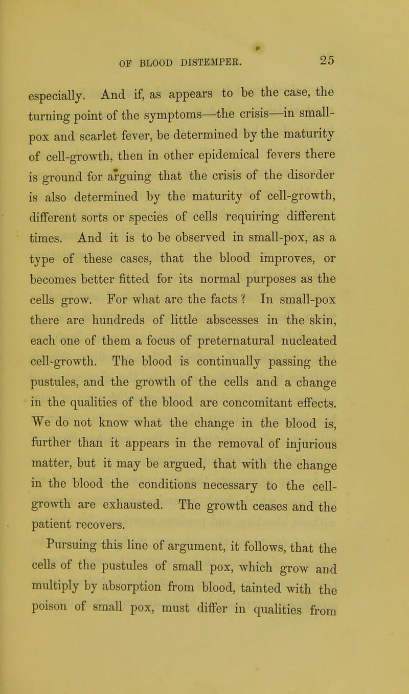 » OF BLOOD DISTEMPER. 25 especially. And if, as appears to be the case, the turning point of the symptoms—the crisis—in small- pox and scarlet fever, be determined by the maturity of cell-growth, then in other epidemical fevers there is ground for arguing that the crisis of the disorder is also determined by the maturity of cell-growth, different sorts or species of cells requiring different times. And it is to be observed in small-pox, as a type of these cases, that the blood improves, or becomes better fitted for its normal purposes as the cells grow. For what are the facts 1 In small-pox there are hundreds of little abscesses in the skin, each one of them a focus of preternatural nucleated cell-growth. The blood is continually passing the pustules, and the growth of the cells and a change in the quahties of the blood are concomitant effects. We do not know what the change in the blood is, further than it appears in the removal of injurious matter, but it may be argued, that with the change in the blood the conditions necessary to the cell- growth are exhausted. The growth ceases and the patient recovers. Pursuing this line of argument, it follows, that the cells of the pustules of small pox, which grow and multiply by absorption from blood, tainted with the poison of small pox, must differ in qualities from
