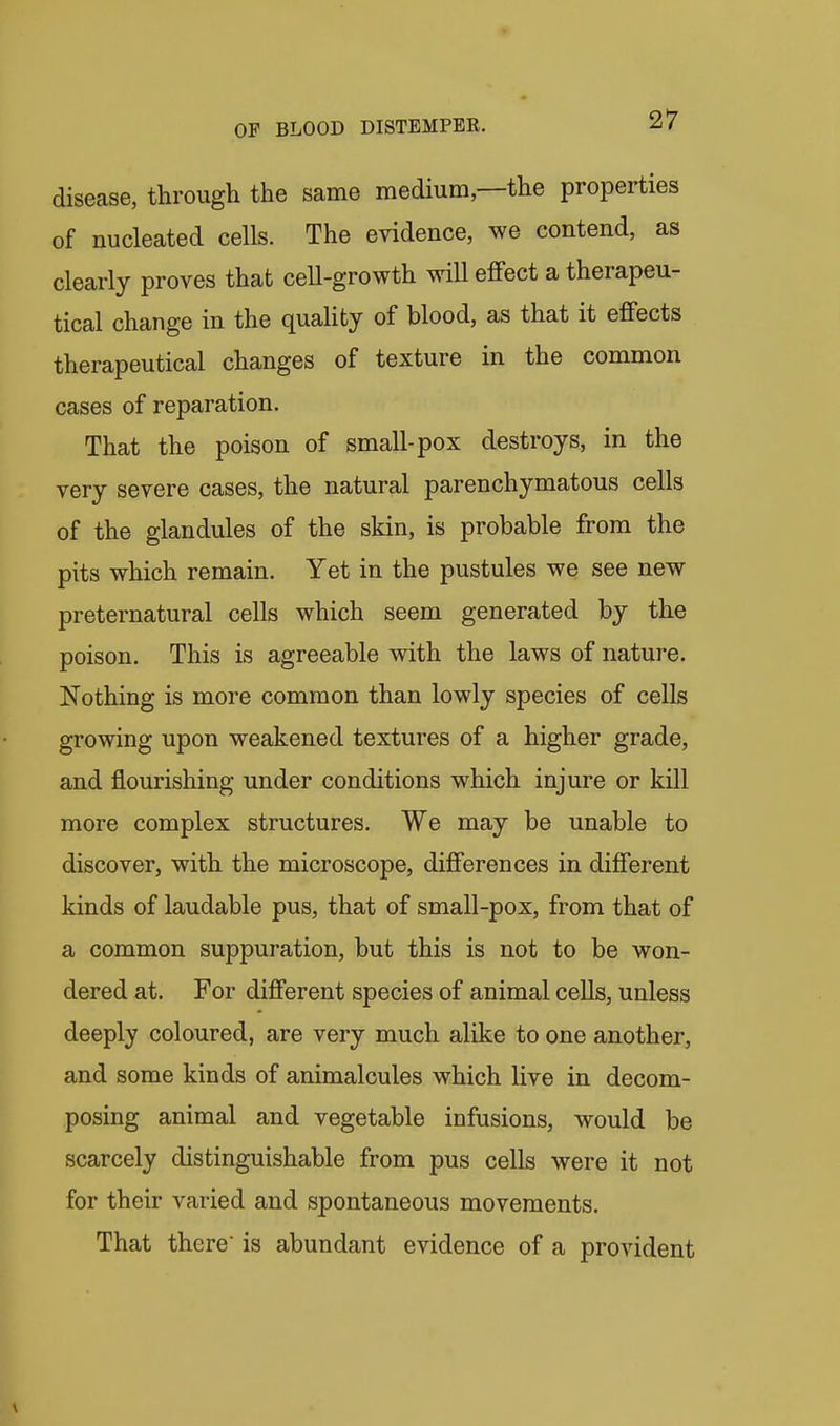 disease, through the same medium,—the properties of nucleated cells. The evidence, we contend, as clearly proves that cell-growth will efifect a therapeu- tical change in the quality of blood, as that it effects therapeutical changes of texture in the common cases of reparation. That the poison of small-pox destroys, in the very severe cases, the natural parenchymatous cells of the glandules of the skin, is probable from the pits which remain. Yet in the pustules we see new preternatural cells which seem generated by the poison. This is agreeable with the laws of nature. Nothing is more common than lowly species of cells growing upon weakened textures of a higher grade, and flourishing under conditions which injure or kill more complex structures. We may be unable to discover, with the microscope, differences in different kinds of laudable pus, that of small-pox, from that of a common suppuration, but this is not to be won- dered at. For different species of animal cells, unless deeply coloured, are very much alike to one another, and some kinds of animalcules which live in decom- posing animal and vegetable infusions, would be scarcely distinguishable from pus cells were it not for their varied and spontaneous movements. That there is abundant evidence of a provident