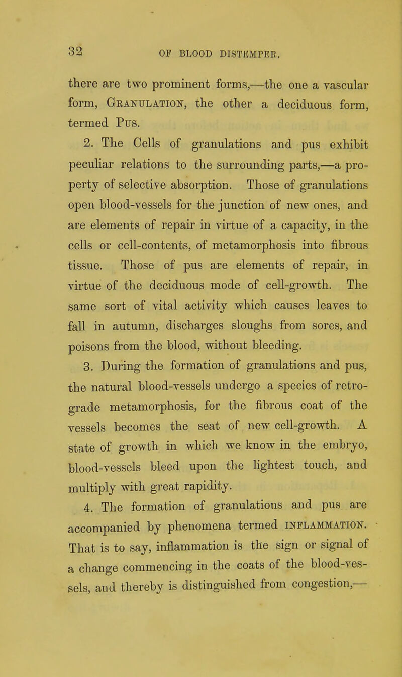 there are two prominent forms,—the one a vascular form, Granulation, the other a deciduous form, termed Pus. 2. The Cells of granulations and pus exhibit peculiar relations to the surrounding parts,—a pro- perty of selective absorption. Those of granulations open blood-vessels for the junction of new ones, and are elements of repair in virtue of a capacity, in the cells or cell-contents, of metamorphosis into fibrous tissue. Those of pus are elements of repair, in virtue of the deciduous mode of cell-growth. The same sort of vital activity which causes leaves to fall in autumn, discharges sloughs from sores, and poisons from the blood, without bleeding. 3. During the formation of granulations and pus, the natural blood-vessels undergo a species of retro- grade metamorphosis, for the fibrous coat of the vessels becomes the seat of new cell-growth. A state of growth in which we know in the embryo, blood-vessels bleed upon the lightest touch, and multiply with great rapidity. 4. The formation of granulations and pus are accompanied by phenomena termed inflammation. That is to say, inflammation is the sign or signal of a change commencing in the coats of the blood-ves- sels, and thereby is distinguished from congestion,—