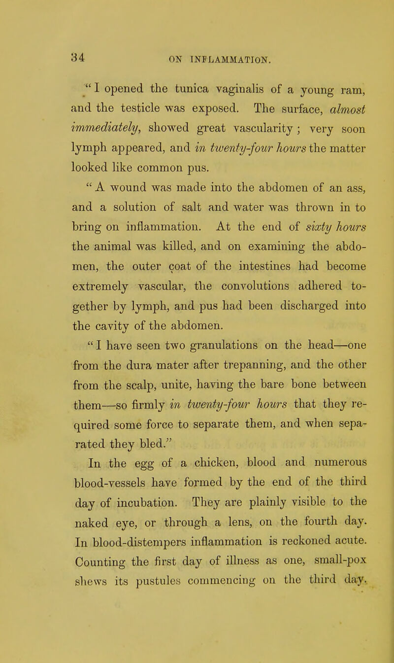  I opened the tunica vaginalis of a young ram, and the testicle was exposed. The surface, almost immediately, showed great vascularity; very soon lymph appeared, and in twenty-four hours the matter looked like common pus.  A wound was made into the abdomen of an ass, and a solution of salt and water was thrown in to bring on inflammation. At the end of sixty hours the animal was killed, and on examining the abdo- men, the outer coat of the intestines had become extremely vascular, the convolutions adhered to- gether by lymph, and pus had been discharged into the cavity of the abdomen.  I have seen two granulations on the head—one from the dura mater after trepanning, and the other from the scalp, unite, having the bare bone between them—so firmly in twenty-four hours that they re- quired some force to separate them, and when sepa- rated they bled. In the egg of a chicken, blood and numerous blood-vessels have formed by the end of the third day of incubation. They are plainly visible to the naked eye, or through a lens, on the fourth day. In blood-distempers inflammation is reckoned acute. Counting the first day of illness as one, small-pox shews its pustules commencing on the third day.