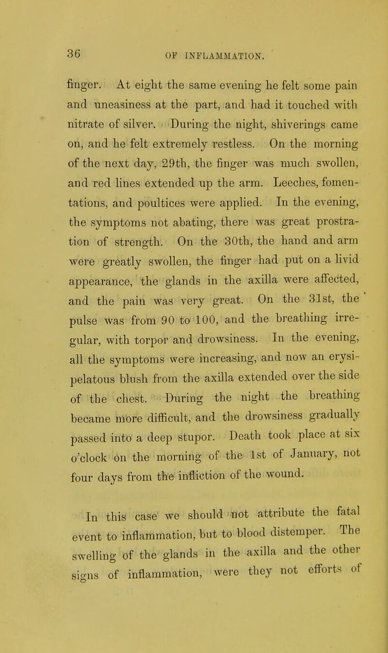 finger. At eight the same evening he felt some pain and uneasiness at the part, and had it touched with nitrate of silver. During the night, shiverings came on, and he felt extremely restless. On the morning of the next day, 29th, the finger was much swollen, and red lines extended up the arm. Leeches, fomen- tations, and poultices were applied. In the evening, the symptoms not abating, there was great prostra- tion of strength. On the 30th, the hand and arm were greatly swollen, the finger had put on a hvid appearance, the glands in the axilla were affected, and the pain was very great. On the 31st, the pulse was from 90 to 100, and the breathing irre- gular, with torpor and drowsiness. In the evening, all the symptoms were increasing, and now an erysi- pelatous blush from the axilla extended over the side of the chest. During the night the breathing became more difficult, and the drowsiness gradually passed into a deep stupor. Death took place at six o'clock on the morning of the 1st of January, not four days from the infliction of the wound. In this case we should not attribute the fatal event to inflammation, but to blood distemper. The swelling of the glands in the axilla and the other signs of inflammation, were they not effort8 of