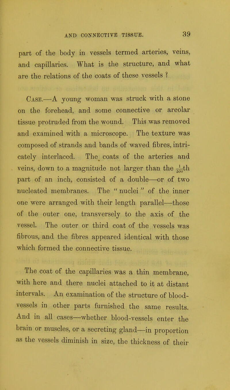 part of the body in vessels termed arteries, veins, and capillaries. What is the structure, and what are the relations of the coats of these vessels 1 Case.—A young woman was struck with a stone on the forehead, and some connective or areolar tissue protruded from the wound. This was removed and examined with a microscope. The texture was composed of strands and bands of waved fibres, intri- cately interlaced. The^ coats of the arteries and veins, down to a magnitude not larger than the ^^th part of an inch, consisted of a double—or of two nucleated membranes. The  nuclei  of the inner one were arranged with their length parallel—those of the outer one, transversely to the axis of the vessel. The outer or third coat of the vessels was fibrous, and the fibres appeared identical with those which formed the connective tissue. The coat of the capillaries was a thin membrane, with here and there nuclei attached to it at distant intervals. An examination of the structure of blood- vessels in other parts furnished the same results. And in all cases—whether blood-vessels enter the brain or muscles, or a secreting gland—in proportion as the vessels diminish in size, the thickness of their