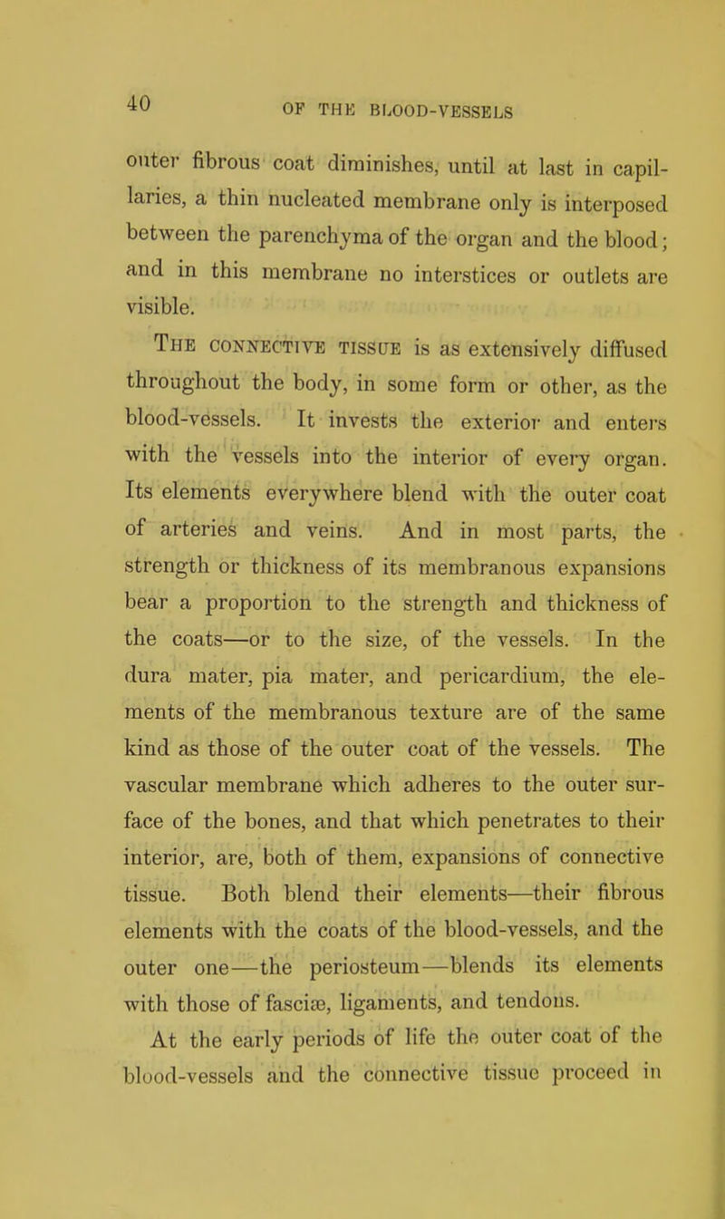 outer fibrous coat diminishes, until at last in capil- laries, a thin nucleated membrane only is interposed between the parenchyma of the organ and the blood; and in this membrane no interstices or outlets are visible. The connective tissue is as extensively diffused throughout the body, in some form or other, as the blood-vessels. It invests the exterior and enters with the vessels into the interior of every organ. Its elements everywhere blend with the outer coat of arteries and veins. And in most parts, the strength or thickness of its membranous expansions bear a proportion to the strength and thickness of the coats—or to the size, of the vessels. In the dura mater, pia mater, and pericardium, the ele- ments of the membranous texture are of the same kind as those of the outer coat of the vessels. The vascular membrane which adheres to the outer sur- face of the bones, and that which penetrates to their interior, are, both of them, expansions of connective tissue. Both blend their elements—their fibrous elements with the coats of the blood-vessels, and the outer one—the periosteum—blends its elements with those of fascias, ligaments, and tendons. At the early periods of life the outer coat of the blood-vessels and the connective tissue proceed in