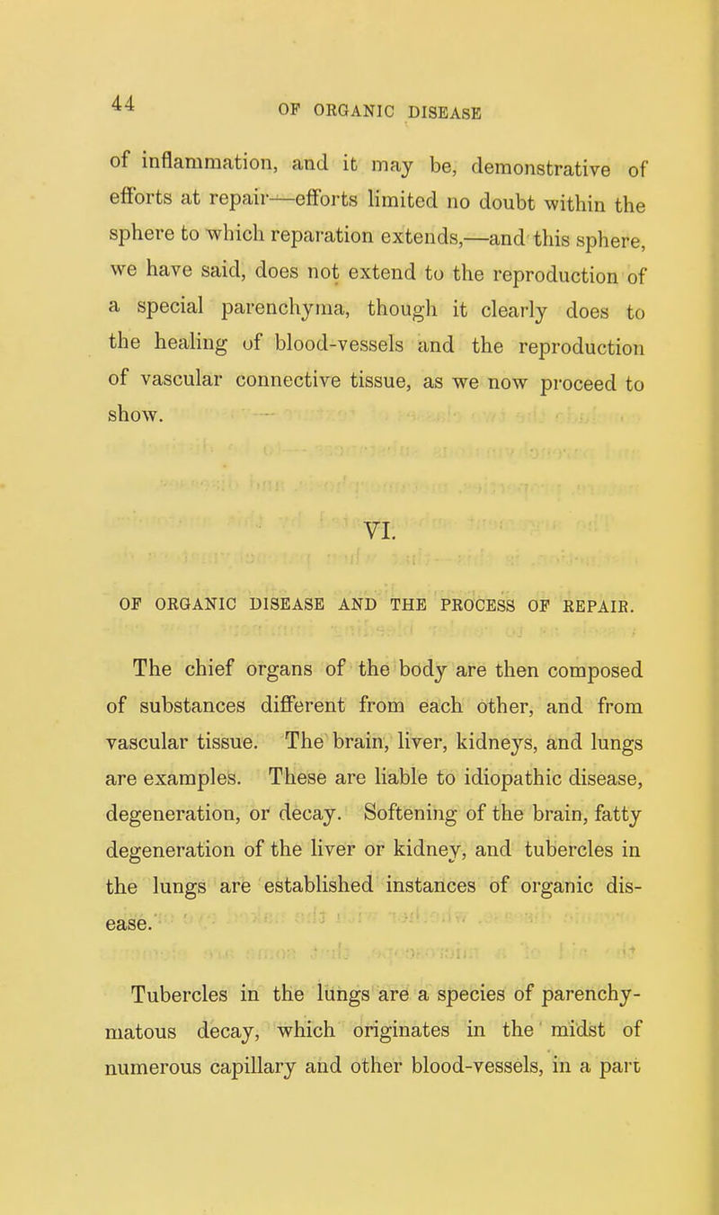 OF ORGANIC DISEASE of inflammation, and it may be, demonstrative of efforts at repair—efforts limited no doubt within the sphere to which reparation extends,—and this sphere, we have said, does not extend to the reproduction of a special parenchyma, though it clearly does to the heaHng of blood-vessels and the reproduction of vascular connective tissue, as we now proceed to show. VI. OF ORGANIC DISEASE AND THE PROCESS OF REPAIR. The chief organs of the body are then composed of substances different from each other, and from vascular tissue. The brain, liver, kidneys, and lungs are examples. These are liable to idiopathic disease, degeneration, or decay. Softening of the brain, fatty degeneration of the liver or kidney, and tubercles in the lungs are established instances of organic dis- ease. Tubercles in the lungs are a species of parenchy- matous decay, which originates in the' midst of numerous capillary and other blood-vessels, in a pan