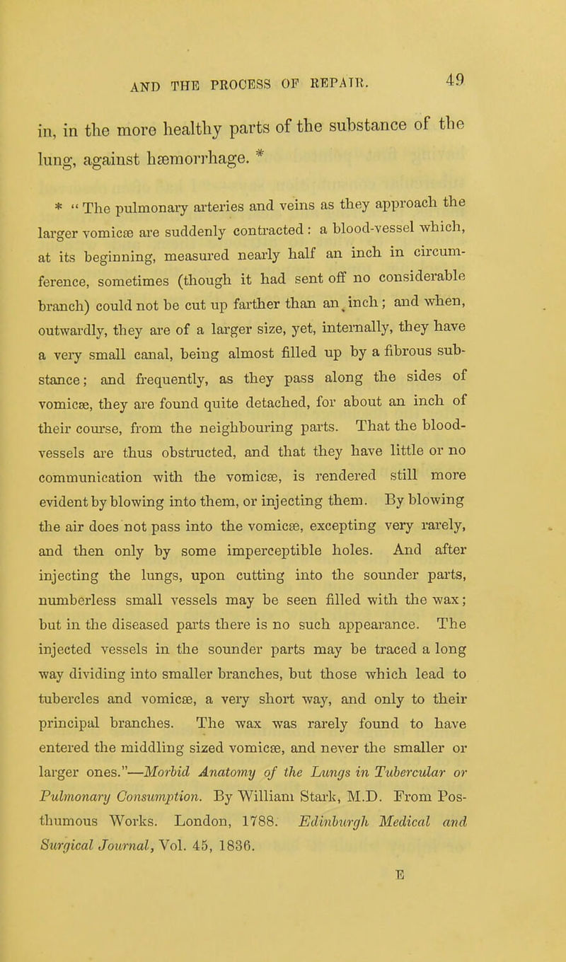 in, in the more healthy parts of the substance of the lung, against hjeraorrhage. * *  The pulmonaiy ai-teries and veins as they approach the larger vomicee are suddenly contracted : a blood-vessel which, at its beginning, measured nearly half an inch in circum- ference, sometimes (though it had sent oflf no considerable branch) could not be cut up farther than an^ inch; and when, outwardly, they are of a larger size, yet, internally, they have a very small canal, being almost filled up by a fibrous sub- stance; and fi-equently, as they pass along the sides of vomicse, they are found quite detached, for about an inch of their com-se, from the neighbouring parts. That the blood- vessels ai-e thus obsti-ucted, and that they have little or no communication with the vomicse, is rendered still more evident by blowing into them, or injecting them. By blowing the air does not pass into the vomicae, excepting very rarely, and then only by some imperceptible holes. And after injecting the lungs, upon cutting into the sounder parts, numberless small vessels may be seen filled with the wax; but in the diseased parts there is no such appearance. The injected vessels in the sounder parts may be traced a long way dividing into smaller branches, but those which lead to tubercles and vomicae, a very short way, and only to their principal branches. The wax was rarely found to have entered the middling sized vomicae, and never the smaller or larger ones.—Morbid Anatomy oj the Lungs in Tubercular or Pulmonary Consumption. By William Stark, M.D. From Pos- thumous Works. London, 1788. Edinburgh Medical and Surgical Journal, Vol. 45, 1836. E