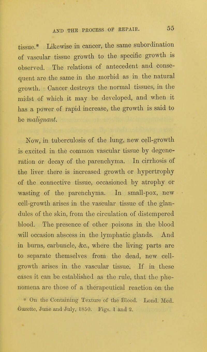 tissue.* Likewise in cancer, the same subordination of vascular tissue growth to the specific growth is observed. The relations of antecedent and conse- quent are the same in the morbid as in the natural growth. Cancer destroys the normal tissues, in the midst of which it may be developed, and when it has a power of rapid increase, the growth is said to be malignant. Now, in tuberculosis of the lung, new cell-growth is excited in the common vascular tissue by degene- ration or decay of the parenchyma. In cirrhosis of the liver there is increased growth or hypertrophy of the connective tissue, occasioned by atrophy or wasting of the parenchyma. In small-pox, new cell-growth arises in the vascular tissue of the glan- dules of the skin, from the circulation of distempered blood. The presence of other poisons in the blood will occasion abscess in the lymphatic glands. And in burns, carbuncle, &c., where the living parts are to separate themselves from the dead, new cell- growth arises in the vascular tissue. If in these cases it can be established as the rule, that the phe- nomena are those of a therapeutical reaction on the * On the Containing Texture of the Blood. Loncl. Med. Gazette, June and July, 1850. Figs. I and 2.