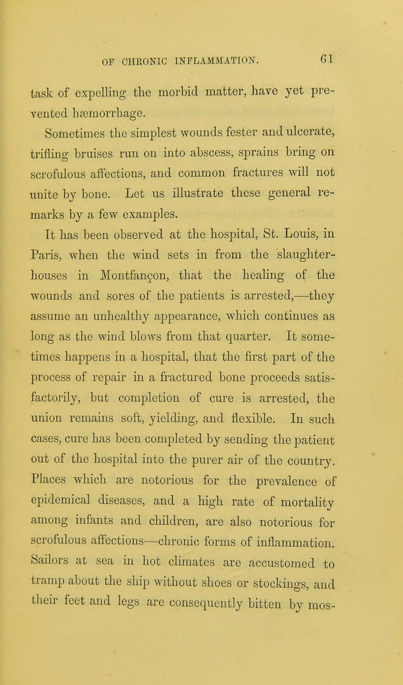 task of expelling the morbid matter, have yet pre- vented hasraorrhage. Sometimes the simplest wounds fester and ulcerate, trifling bruises run on into abscess, sprains bring on scrofulous affections, and common fractures will not unite by bone. Let us illustrate these general re- marks by a few examples. It has been observed at the hospital, St. Louis, in Paris, when the wind sets in from the slaughter- houses in Montfan§on, that the healing of the wounds and sores of the patients is arrested,—they assume an unhealth}' appearance, which continues as long as the wind blows from that quarter. It some- times happens in a hospital, that the first part of the process of repair in a fractured bone proceeds satis- factorily, but completion of cure is arrested, the union remains soft, yielding, and flexible. In such cases, cure has been completed by sending the patient out of the hospital into the purer air of the country. Places which are notorious for the prevalence of epidemical diseases, and a high rate of mortality among infants and children, are also notorious for scrofulous affections—chronic forms of inflammation. Sailors at sea in hot cHmates are accustomed to tramp about the ship without shoes or stockings, and their feet and legs are consequently bitten by mos-