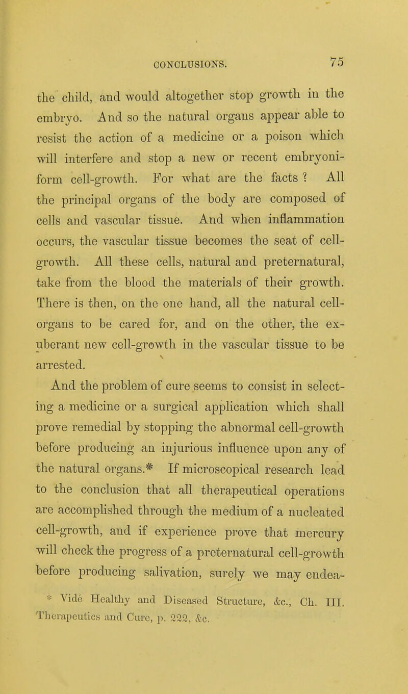 the child, and would altogether stop growth in the embryo. And so the natural organs appear able to resist the action of a medicine or a poison which will interfere and stop a new or recent embryoni- form cell-growth. For what are the facts 'i All the principal organs of the body are composed of cells and vascular tissue. And when inflammation occurs, the vascular tissue becomes the seat of cell- growth. All these cells, natural and preternatural, take from the blood the materials of their growth. There is then, on the one hand, all the natural cell- organs to be cared for, and on the other, the ex- uberant new cell-growth in the vascular tissue to be arrested. And the problem of cure seems to consist in select- ing a medicine or a surgical application which shall prove remedial by stopping the abnormal cell-growth before producing an injurious influence upon any of the natural organs.* If microscopical research lead to the conclusion that all therapeutical operations are accomphshed through the medium of a nucleated cell-growth, and if experience prove that mercury will check the progress of a preternatural cell-growth before producing salivation, surely we may endea- * Vide Healthy and Diseased Structure, &c., Ch. III. Therapeutics and Cure, p. 222, &c.