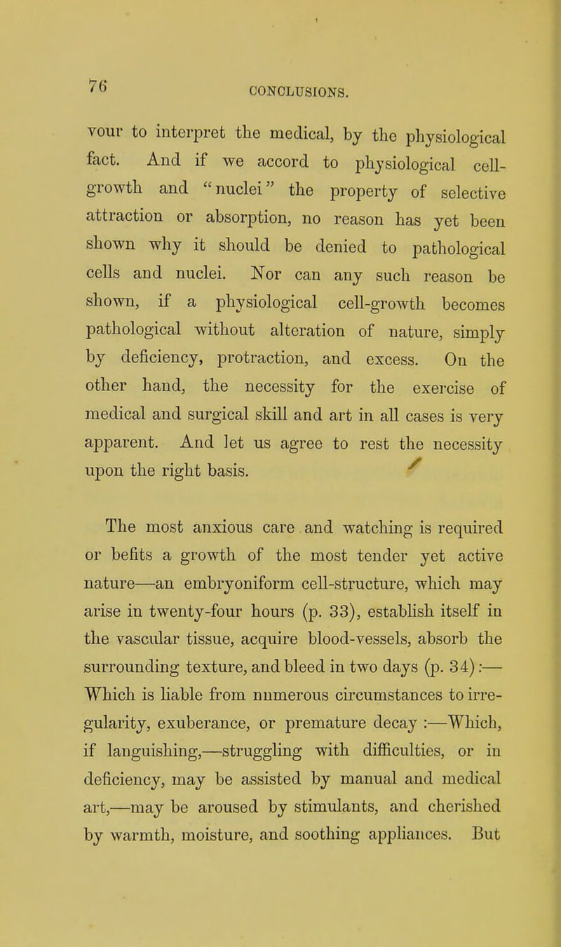 CONCLUSIONS. vour to interpret the medical, by the physiological fact. And if we accord to physiological cell- growth and nuclei the property of selective attraction or absorption, no reason has yet been shown why it should be denied to pathological cells and nuclei. Nor can any such reason be shown, if a physiological cell-growth becomes pathological without alteration of nature, simply by deficiency, protraction, and excess. On the other hand, the necessity for the exercise of medical and surgical skill and art in all cases is very apparent. And let us agree to rest the necessity upon the right basis. ^ The most anxious care and watching is required or befits a growth of the most tender yet active nature—an embryoniform cell-structure, which may arise in twenty-four hours (p. 33), estabhsh itself in the vascular tissue, acquire blood-vessels, absorb the surrounding texture, and bleed in two days (p. 34):— Which is Hable from numerous circumstances to irre- gularity, exuberance, or premature decay :—Which, if languishing,—struggling with difficulties, or in deficiency, may be assisted by manual and medical art,—may be aroused by stimulants, and cherished by warmth, moisture, and soothing appliances. But