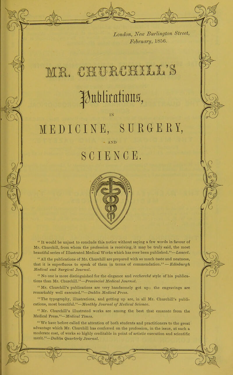 London, New Burlington Street, February, 1856. IN MEDICINE, SURGEKY, - AND SCIENCE.  It would be unjust to conclude this notice without saying a few words in favour of Mr. Churchill, from whom the profession is receiving, it may be truly said, the most beautiful series of Illustrated Medical Works which has ever been published.—Lancet. All the publications of Mr. Churchill are prepared with so much taste and neatness, that it is superfluous to speak of them in terms of commendation.—Edinburgh Medical and Surgical Journal,  No one is more distinguished for the elegance and recherchd style of his publica- tions than Mr. Churchill.—Provincial Medical Journal, Mr. Churchill's publications are very handsomely got up: the engravings are remarkably well executed.—Dublin Medical Press. The typography, illustrations, and getting up are, in all Mr. Churchill's publi- cations, most beautiful.—Monthly Journal of Medical Science.  Mr. Churchill's illustrated works are among the best that emanate from the Medical Vreas.—Medical Times,  We have before called the attention of both students and practitioners to the great advantage which Mr. Churchill has conferred on the profession, in the issue, at such a moderate cost, of works so highly creditable in point of artistic execution and scientific merit.—Dublin Quarterly Journal,