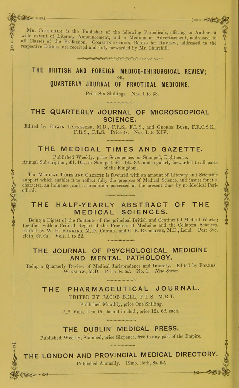 3^^5^j Mr. Churchili, is the Publisher of the following Periodicals, offering to Authors a wide extent of Literary Announcement, and a Medium of Advertisement, addressed to all tlassos of the Profession. Communication.s, Books for Rkview, addressed to the respective Editors, arc received and duly forwarded by Mr. Churchill. THE BRITISH AND FOREIGN MEDICO-CHIRURGICAL REVIEW; OK, QUARTERLY JOURNAL OF PRACTICAL MEDICINE. Price Six Shillings. Nos. 1 to 33. THE QUARTERLY JOURNAL OF MICROSCOPICAL SCIENCE. Edited by Edwin Lankester, M.D., F.R.S., F.L.S., and George Btisk, F.R.C.S.E., F.R.S., F.L.S. Price 4s. Nos. I. to XIV. 1 THE MEDICAL TIMES AND GAZETTE. Published Weeklj', price Sevenpence, or Stamped, Eightpence. Annual Subscription, £1.10s., or Stamped, £1. 14s. iid., and regulai-ly forwarded to all parts of the Kingdom. The Medical Times and Gazette is favoured with an amoimt of Literary and Scientific support which enables it to reflect fully the progress of Medical Science, and insure for it a character, an influence, and a circulation possessed at the present time by no Medical Peri- odical. THE HALF-YEARLY ABSTRACT OF THE MEDICAL SCIENCES. Being a Digest of the Contents of the principal British and Continental Medical Works; together with a Critical Report of the Progress of Medicine and the Collateral Sciences. Edited by W. H. Ranking, M.D., Cantab., and C. B. Radcliffe, M.D., Lend. Post 8vo. cloth, 6s. 6d. Vols. 1 to 22. THE JOURNAL OF PSYCHOLOGICAL MEDICINE AND MENTAL PATHOLOGY. Being a Quarterly Review of Medical Jurisprudence and Insanity. Edited by Forbes WiNSLOW, M.D. Price 3s. 6d. No. 1. New Series. THE PHARMACEUTICAL JOURNAL. EDITED BY JACOB BELL, F.L.S., M.R.I. Published Monthly, price One Shilling. * * Vols. 1 to 15, bound in cloth, price 12s. 6d. each. THE DUBLIN MEDICAL PRESS. Published Weekly, Stamped, price Sixpence, free to any part of the Empire. THE LONDON AND PROVINCIAL MEDICAL DIRECTORY. Published Annually. 12ino. cloth, 8s. dd. ^ ■ 3^-5)^