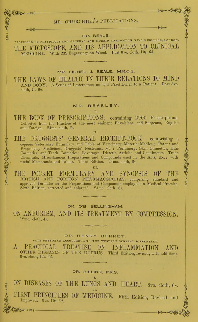 DR. BEALE, PKOFESSOR OF PHYSIOLOGY AND GENERAL AND MORBID ANATOMY IN KING'S COLLEGE, LONDON. THE MICROSCOPE, AND ITS APPLICATION TO CLINICAL MEDICINE. With 232 Engravings on Wood. Post 8vo. cloth, 10s. 6d. MR. LIONEL J. BEALE, M.R.C.S. THE LAWS OF HEALTH IN THEIR RELATIONS TO MIND AND BODY. A Series of Letters from an Old Practitioner to a Patient. Post 8vo. cloth, 7a'. 6d. MR. BEASLEY. I. THE BOOK OF PRESCRIPTIONS; containing 2900 Prescriptions. Collected from the Practice of the most eminent Physicians and Surgeons, English and Foreign. 24mo. cloth, 6s. II. r THE DRUGGISTS' GENERAL RECEIPT-BOOK; comprising a copious Veterinary Formulary and Table of Veterinary Materia Medica ; Patent and Proprietary Medicines, Druggists' Nostrums, &c. ; Perfumery, Skin Cosmetics, Hair Cosmetics, and Teeth Cosmetics; Beverages, Dietetic Articles, and Condiments; Trade Chemicals, Miscellaneous Preparations and Compounds used in the Arts, &c.; with useful Memoranda and Tables. Third Edition. 24mo. cloth, 6s. III. ¥^ THE POCKET FORMULARY AND SYNOPSIS OF THE BRITISH AND FOREIGN PHARMACOPCEIAS; comprising standard and approved Formulae for the Preparations and Compounds employed in Medical Practice. Sixth Edition, corrected and enlarged. 24mo. cloth, 6s. DR. O'B. BELLINGHAM. ON ANEURISM, AND ITS TREATMENT BY COMPRESSION. 12mo. cloth, 4s. DR. HENRY BENNET, LATE PHYSICIAN ACCOUCHEUR TO THE WESTEEN GENERAL DISPENSARY. A PRACTICAL TREATISE ON INFLAMMATION AND OTHER DISEASES OF THE UTERUS. Third Edition, revised, with additions 8vo. cloth, 12s. 6d. DR. BILLING, F.R.S. ON DISEASES OF THE LUNGS AND HEART. Svo. doth, 6.. FIRST PRINCIPLES OF MEDICINE. Fifth Edition, Revised and Improved. 8vo. lOs. 6d.