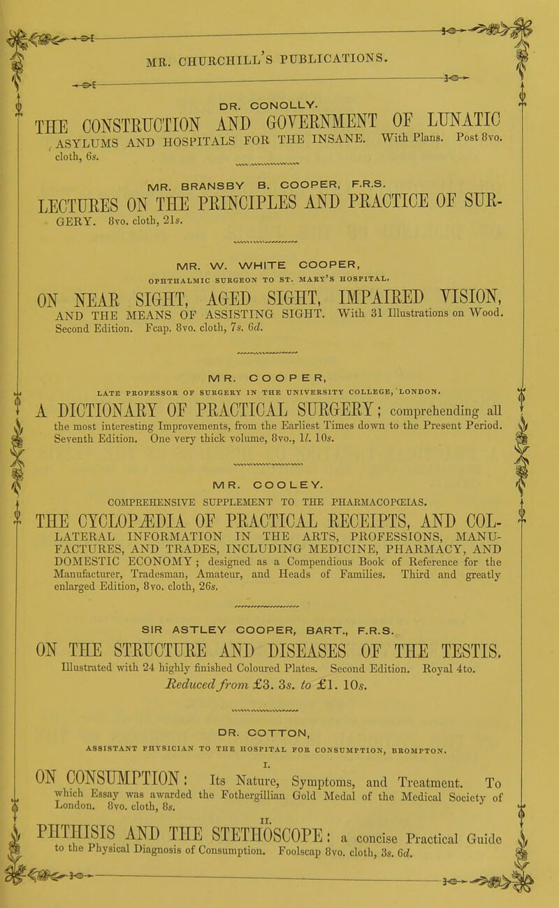 ^ ^ 0 DR. CONOLLY. THE CONSTRUCTION AND GOVERNMENT OF LUNATIC , ASYLUMS AND HOSPITALS FOR THE INSANE. With Plans. Post 8vo. cloth, 6s. MR. BRANSBY B. COOPER, F.R.S. LECTURES ON THE PRINCIPLES AND PRACTICE OE SUR- GERY. 8vo. cloth, 2Is. MR. W. WHITE COOPER, OPHTHALMIC SURGEON TO ST. MABY'S HOSPITAL. ON NEAR SIGHT, AGED SIGHT, IMPAIRED YISION, AND THE MEANS OF ASSISTING SIGHT. With 31 Illustrations on Wood. Second Edition. Fcap. 8vo. cloth, 7s. Gd. MR. COOPER, LATE PROFESSOR OP SURGERY IN THE UNIVERSITY COLLEGE, LONDON. A DICTIONARY OE PRACTICAL SURGERY; comprehending all the most interesting Improvements, from the Earliest Times down to the Present Period. Seventh Edition. One very thick volume, 8vo., II. 10s. MR. COOLEY. COMPREHENSIVE SUPPLEilENT TO THE PHARIIACOPCEIAS, I THE CYCLOPEDIA OE PRACTICAL RECEIPTS, AND Col- lateral INFORMATION IN THE ARTS, PROFESSIONS, MANU- FACTURES, AND TRADES, INCLUDING MEDICINE, PHARMACY, AND DOMESTIC ECONOMY ; designed as a Compendious Book of Reference for the Manufacturer, Tradesman, Amateur, and Heads of Families. Third and greatly enlarged Edition, 8vo. cloth, 26s. SIR ASTLEY COOPER, BART., F.R.S. ON THE STRUCTURE AND DISEASES OE THE TESTIS. Illustrated with 24 highly finished Coloured Plates. Second Edition. Royal 4to. Reduced from £3. Ss. to £1. 10s. DR. COTTON, ASSISTANT PHYSICIAN TO THE HOSPITAL FOR CONSUMPTION, BBOMPTON, I. ON CONSUMPTION: its Nature, Symptoms, and Treatment. To which Essay was awarded the Fothergillian Gold Medal of the Medical Society of London. 8vo. cloth, 8s. PHTHISIS AND THE STETHOSCOPE : a concise Practical Guide to the Physical Diagnosis of Consumption. Foolscap 8vo. cloth, 3s. 6rf.