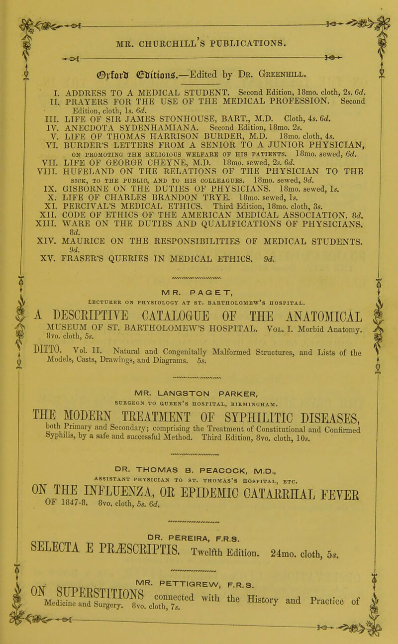 MR. Churchill's publications. ©Vfoi'^* ©^Jittoitii.—Edited by De. Greenhill. I. ADDRESS TO A MEDICAL STUDENT. Second Edition, 18mo. cloth, 2s.6d. II. PRAYERS FOR THE USE OF THE MEDICAL PROFESSION. Second Edition, cloth, Is. 6d. III. LIFE OF SIR JAMES STONHOUSE, BART., M.D. Cloth, 4s. 6d. IV. ANECDOTA SYDENHAMIANA. Second Edition, 18mo. 2s. V. LIFE OF THOMAS HARRISON BURDER, M.D. 18mo. cloth, 4s. VL BURDER'S LETTERS FROM A SENIOR TO A JUNIOR PHYSICIAN, ON PROMOTING THE EELIGIOUS WELFARE OP HIS PATIENTS. 18mo. sewed, 6d. VIL LIFE OF GEORGE CHEYNE, M.D. 18mo. sewed, 2s. 6rf. VIIL HUFELAND ON THE RELATIONS OF THE PHYSICIAN TO THE SICK, TO THE PUBLIC, AND TO HIS COLLEAGUES. 18mO. sewed, 9d. IX. GISBORNE ON THE DUTIES OF PHYSICIANS. I8mo. sewed, Is. X. LIFE OF CHARLES BRANDON TRYE. l8mo. sewed, Is. XI. PERCIVAL'S MEDICAL ETHICS. Third Edition, 18mo. cloth, 3s. XIL CODE OF ETHICS OF THE AMERICAN MEDICAL ASSOCIATION. M. XIIL WARE ON THE DUTIES AND QUALIFICATIONS OF PHYSICIANS. 8d. XIV. MAURICE ON THE RESPONSIBILITIES OF MEDICAL STUDENTS. 9d. XV. ERASER'S QUERIES IN MEDICAL ETHICS. 9d. MR. PAGET, LECTURER ON PHYSIOLOGY AT ST. BARTnOLOMEW's HOSPITAL. A DESCRIPTIYE CATALOGUE OF THE ANATOMICAL J DITTO. Vol. II. Natural and Congenitally Malformed Structures, and Lists of the A Models, Casts, Drawings, and Diagrams. 5s. MR. LANGSTON PARKER, SCRQEON TO OUEEN'S HOSPITAL, BIRMINGHAM. THE MODEM TREATMENT OE SYPHILITIC DISEASES, both Primary and Secondary; comprising the Treatment of Constitutional and Confirmed byphilis, by a safe and successful Method. Third Edition, 8vo. cloth, lOs. DR. THOMAS B. PEACOCK, M.D., ASSISTANT PHYSICIAN TO ST. THOMAS's HOSPITAL, ETC. ON THE INFLUENZA, OE EPIDEMIC CATAERHAL FEVER OF 1847-8. 8vo. cloth, 5s. 6d. OR- PEREIRA, F.R.S. SELECTA E PRiESCRIPTIS. Twelfth Edition. 24mo. cloth, 5.. /^TiT n-TT-r.^ PETTIQREW, F.R.S. f MUSEUM OF ST. BARTHOLOMEW'S HOSPITAL. Vol. I. Morbid Anatomy. ^ 8vo. cloth, 5s °