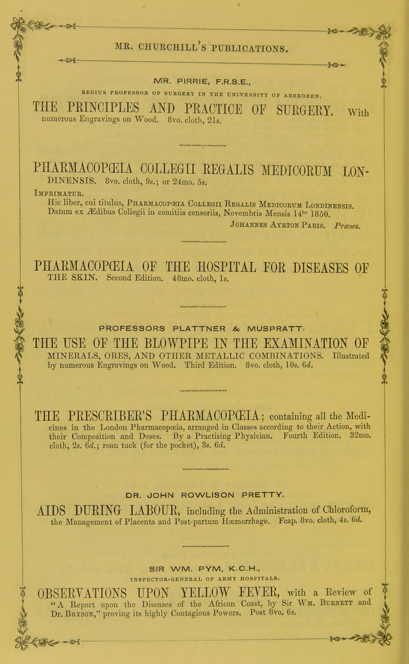 ^ ^ MR. Churchill's publications. MR. PIRRIE, F.R.S.E., REGIUS PROFESSOn OK SUKGEBY IN TUE UNIVEKSITY OP ABEBDEEN THE PRINCIPLES AND PRACTICE OF SURGERY. With numerous Engravings on Wood. 8vo. clotli, 21s. PHARMACOPEIA COLLEGII RECALIS MEDICORUM LON- DINENSIS. 8vo. cloth, 9s.; or 24mo. 5s. Impkimatur. Hie liber, ciii titiilus, Pharmacopceia Collegii Regalis Medicorum Londinensis. Datum ex jEdibus Collegii in comitiis censoriis, Novembris Mensis 14'° 1850. Johannes Ayrton Paris. Presses. PHARMACOPOEIA OF THE HOSPITAL FOR DISEASES OF THE SKIN. Second Edition. 48mo. cloth, Is. PROFESSORS PLATTNER & MUSPRATT. THE USE OF THE BLOWPIPE IN THE EXAMINATION OF MINERALS, ORES, AND OTHER METALLIC COMBINATIONS. Illustrated by numerous Engravings on Wood. Third Edition. 8vo. cloth, 10s. 6d. <9 THE PRESCRIBER'S PHARMACOPCEIA; containing all the Medi- cines in the London Pharmacopoeia, arranged in Classes according to their Action, with their Composition and Doses. By a Practising Physician, Fourth Edition. 32mo. cloth, 2s. Gd.; roan tuck (for the pocket), 3s. 6rf. DR. JOHN ROWLISON PRETTY. AIDS DURING LABOUR, including the Administration of Chloroform, the Management of Placenta and Post-partum Haemorrhage. Fcap. 8vo. cloth, 4s. Gd. SIR WM. PYM, K.C.H., INSrECTOE-GENEBAL OP ARMY HOSPITALS. OBSERYATIONS UPON YELLOW FEVER, with a Review of f A Report npon the Diseases of the African Coast, by Sir Wm. Burnett and Dr. BiiYSON, proving its highly Contagious Powers. Post 8vo. 6s. f^^^ ^