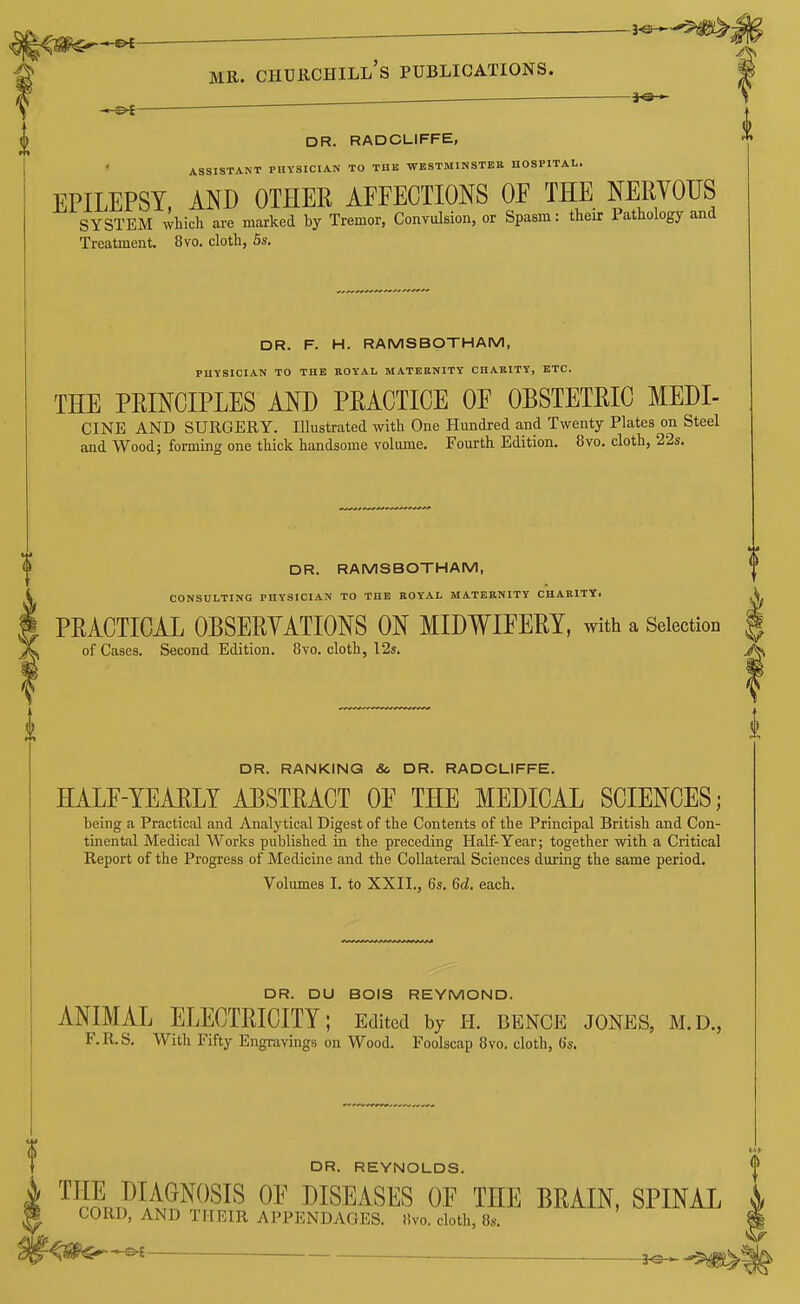 i. — 3^i«r ^ MR. Churchill's publications. DR. RADCLIFFE, ASSISTANT PHYSICIAN TO THE WESTMINSTER HOSPITAL. EPILEPSY, AND OTHEE AFFECTIONS OF THE NERYOUS SYSTEM which are marked by Tremor, Convulsion, or Spasm: their Pathology and Treatment. 8vo. cloth, 5s. DR. F. H. RAMSBOTHAM, PHYSICIAN TO THE ROYAL MATERNITY CHARITY, ETC. THE PRINCIPLES AND PRACTICE OF OBSTETRIC MEDI- CINE AND SURGERY. Illustrated with One Hundred and Twenty Plates on Steel and Wood; forming one thick handsome volume. Fourth Edition. 8vo. cloth, 22s. DR. RAMSBOTHAM, CONSULTING PHYSICIAN TO THE ROYAL MATERNITY CHARITY. PRACTICAL OBSERYATIONS ON MIDWIFERY, with a Selection of Cases. Second Edition. 8vo. cloth, I2s. DR. RANKING &. DR. RADCLIFFE. HALF-YEARLY ABSTRACT OF THE MEDICAL SCIENCES; being a Practical and Analytical Digest of the Contents of the Principal British and Con- tinental Medical Works published in the preceding Half-Year; together with a Critical Report of the Progress of Medicine and the Collateral Sciences during the same period. Volumes I. to XXII., 6s. 6d. each. DR. DU BOIS REYMOND. ANIMAL ELECTRICITY; Edited by h. bence jones, m.d., F.R.S. With Fifty Engravings on Wood. Foolscap 8vo. cloth, 6s. DR. REYNOLDS. | THE DIAGNOSIS OF DISEASES OF THE BRAIN. SPINAL i CORD, AND THEIR APPENDAGES, tivo. cloth, 8s. %