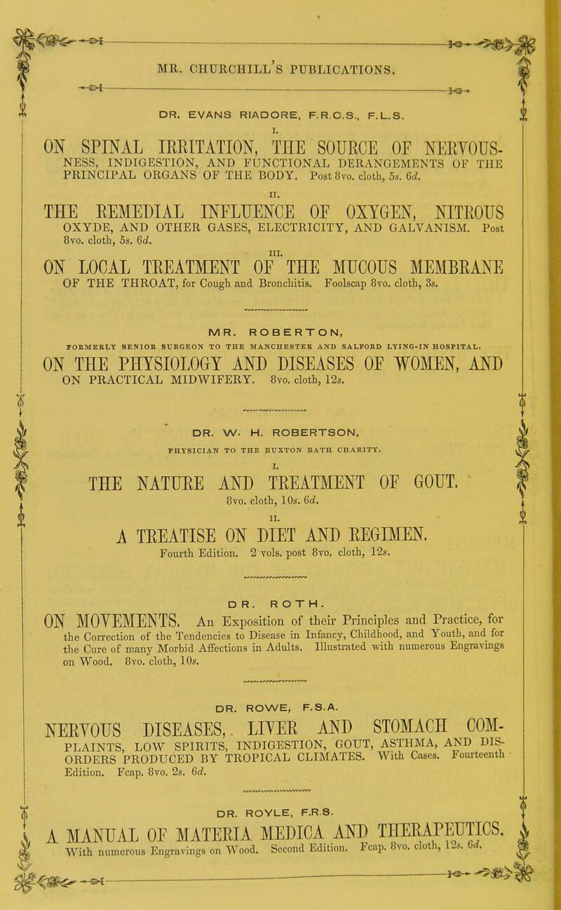 MR. Churchill's publications. —©4 — DR. EVANS RIADORE, F.R.C.S., F.L.S. ON SPINAL IMITATION, THE SOURCE OF NEHYOUS- NESS, INDIGESTION, AND FUNCTIONAL DERANGEMENTS OF THE PRINCIPAL ORGANS OF THE BODY. Post Ovo. cloth, 5s. 6(/. ri. THE EEMEHIAL INFLUENCE OF OXYGEN, NITROUS OXYDE, AND OTHER GASES, ELECTRICITY, AND GALVANISM. Post 8vo. cloth, 5s. 6d. III. ON LOCAL TREATMENT OF THE MUCOUS MEMBRANE OF THE THROAT, for Cough and Bronchitis. Foolscap 8vo. cloth, 3s. MR. ROBERTON, FOKMERLY SENIOR SURGEON TO THE MANCHESTER AND SALPORD LYING-IN HOSPITAL. ON THE PHYSIOLOGY AND DISEASES OF WOMEN, AND ON PRACTICAL MIDWIFERY. 8vo. cloth, 12s. DR. W. H. ROBERTSON, PHYSICIAN TO THE BUXTON BATH CHARITY. THE NATURE AND TREATMENT OF GOUT. 8vo. cloth, 10s. 6c?. A TREATISE ON DIET AND REGIMEN. Fourth Edition. 2 vols, post 8vo. cloth, 12s. DR. ROTH. ON MOYEMENTS. An Exposition of their Principles and Practice, for the Correction of the Tendencies to Disease in Infancy, Childhood, and Youth, aiid for the Cure of many Morbid Affections in Adults. Illustrated with numerous Engravings on Wood. 8vo. cloth, lOs. DR. ROWE, F.S.A. NERYOUS DISEASES,. LIYER AND STOMACH COM- PLAINTS, LOW SPIRITS, INDIGESTION, GOUT, ASTHMA, AND DIS- ORDERS PRODUCED BY TROPICAL CLIMATES. With Cases. Foui-teenth Edition. Fcfip. 8vo. 2s. 6c?. DR. ROYLE, F.R.S. A MANUAL OF MATERIA MEDICA AND THERAPEUTICS. \ With numerous Engi-avings on Wood. Second Edition. Fcap. 8vo. cloth, I'-s. farf. |f